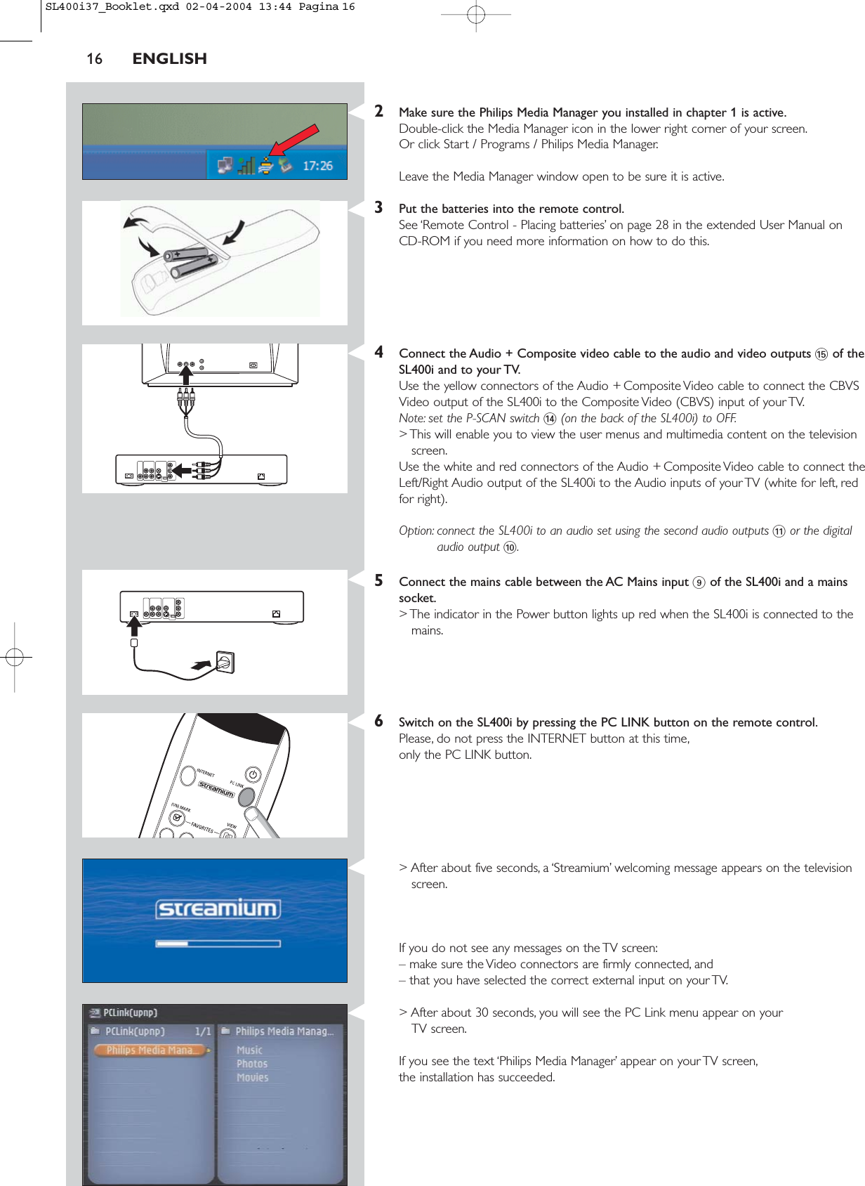 2Make sure the Philips Media Manager you installed in chapter 1 is active.Double-click the Media Manager icon in the lower right corner of your screen.Or click Start / Programs / Philips Media Manager.Leave the Media Manager window open to be sure it is active.3Put the batteries into the remote control.See ‘Remote Control - Placing batteries’ on page 28 in the extended User Manual on CD-ROM if you need more information on how to do this.4Connect the Audio + Composite video cable to the audio and video outputs %of theSL400i and to your TV.Use the yellow connectors of the Audio + Composite Video cable to connect the CBVSVideo output of the SL400i to the Composite Video (CBVS) input of your TV.Note: set the P-SCAN switch $(on the back of the SL400i) to OFF.&gt; This will enable you to view the user menus and multimedia content on the televisionscreen.Use the white and red connectors of the Audio + Composite Video cable to connect theLeft/Right Audio output of the SL400i to the Audio inputs of your TV (white for left, redfor right).Option: connect the SL400i to an audio set using the second audio outputs !or the digitalaudio output 0.5Connect the mains cable between the AC Mains input 9of the SL400i and a mainssocket.&gt; The indicator in the Power button lights up red when the SL400i is connected to themains.6Switch on the SL400i by pressing the PC LINK button on the remote control.Please, do not press the INTERNET button at this time,only the PC LINK button.&gt; After about five seconds, a ‘Streamium’ welcoming message appears on the televisionscreen.If you do not see any messages on the TV screen:– make sure the Video connectors are firmly connected, and – that you have selected the correct external input on your TV.&gt; After about 30 seconds, you will see the PC Link menu appear on your TV screen.If you see the text ‘Philips Media Manager’ appear on your TV screen,the installation has succeeded.16 ENGLISHSL400i37_Booklet.qxd  02-04-2004  13:44  Pagina 16