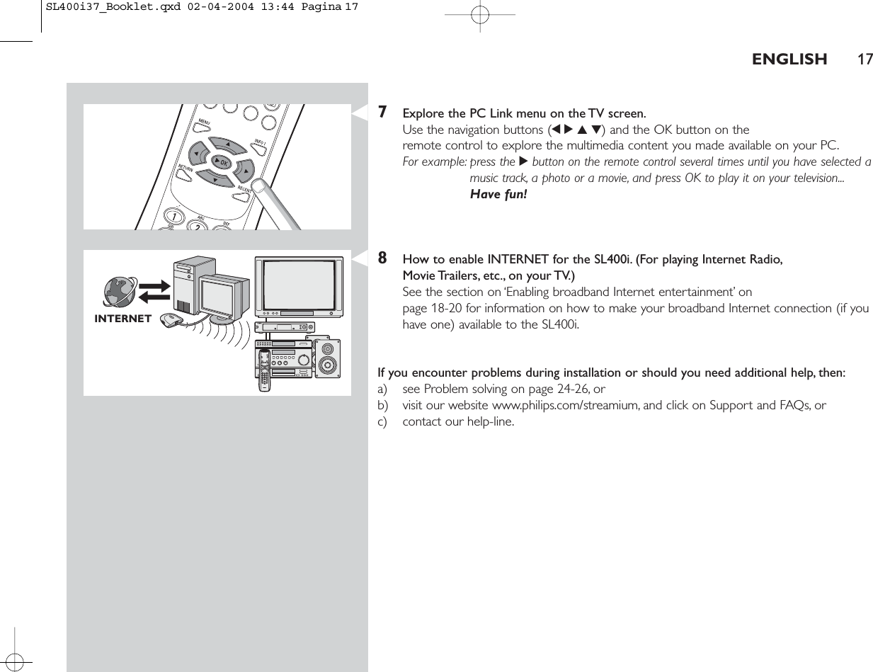 7Explore the PC Link menu on the TV screen.Use the navigation buttons (1234) and the OK button on the remote control to explore the multimedia content you made available on your PC.For example: press the 2button on the remote control several times until you have selected amusic track, a photo or a movie, and press OK to play it on your television...Have fun!8How to enable INTERNET for the SL400i. (For playing Internet Radio,Movie Trailers, etc., on your TV.)See the section on ‘Enabling broadband Internet entertainment’ on page 18-20 for information on how to make your broadband Internet connection (if youhave one) available to the SL400i.If you encounter problems during installation or should you need additional help, then:a) see Problem solving on page 24-26, orb) visit our website www.philips.com/streamium, and click on Support and FAQs, orc) contact our help-line.ENGLISH 17INTERNETSL400i37_Booklet.qxd  02-04-2004  13:44  Pagina 17