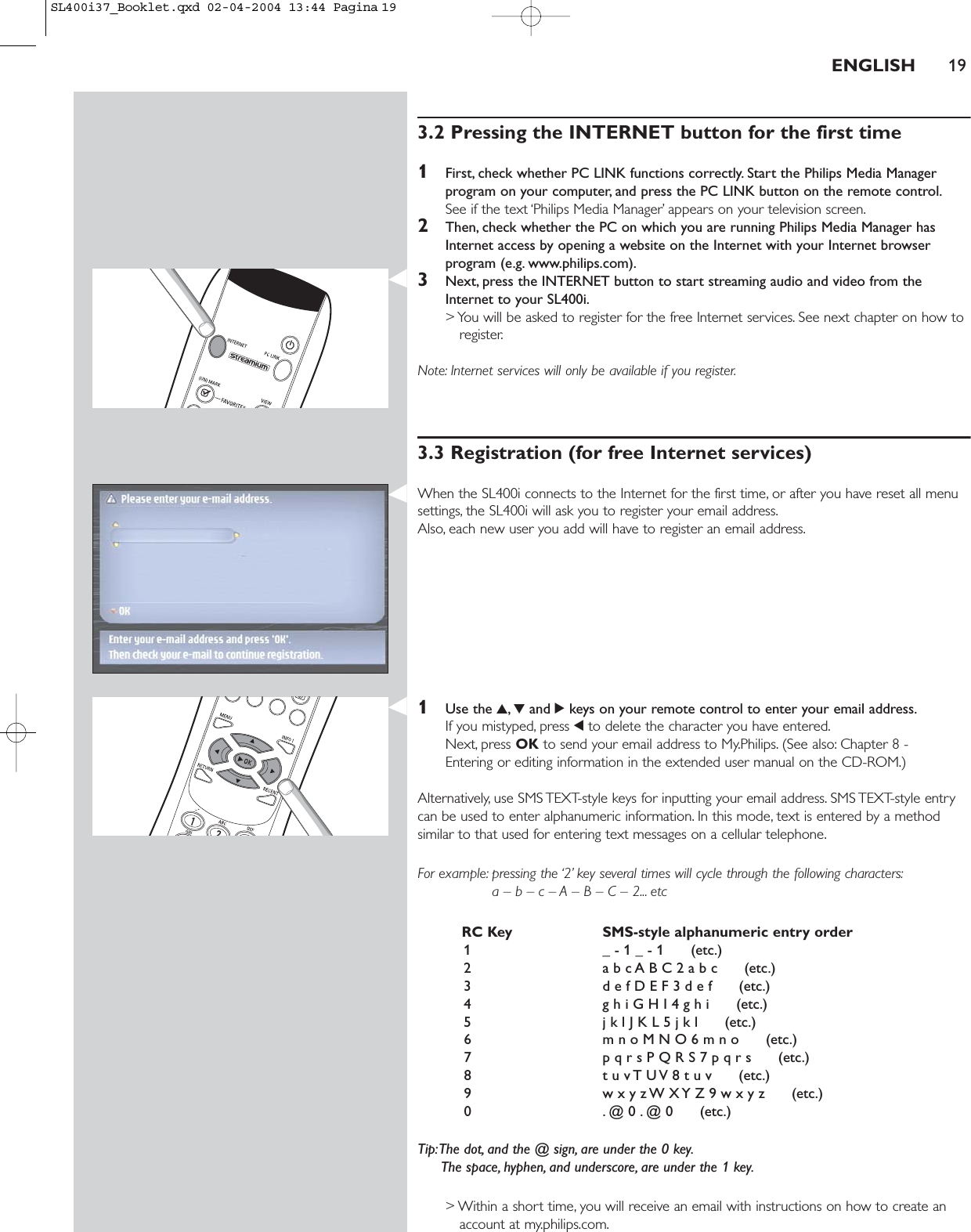 3.2 Pressing the INTERNET button for the first time1First, check whether PC LINK functions correctly. Start the Philips Media Managerprogram on your computer, and press the PC LINK button on the remote control.See if the text ‘Philips Media Manager’ appears on your television screen.2Then, check whether the PC on which you are running Philips Media Manager hasInternet access by opening a website on the Internet with your Internet browserprogram (e.g. www.philips.com).3Next, press the INTERNET button to start streaming audio and video from theInternet to your SL400i.&gt; You will be asked to register for the free Internet services. See next chapter on how toregister.Note: Internet services will only be available if you register.3.3 Registration (for free Internet services)When the SL400i connects to the Internet for the first time, or after you have reset all menusettings, the SL400i will ask you to register your email address.Also, each new user you add will have to register an email address.1Use the 3,4and 2keys on your remote control to enter your email address.If you mistyped, press 1to delete the character you have entered.Next, press OK to send your email address to My.Philips. (See also: Chapter 8 - Entering or editing information in the extended user manual on the CD-ROM.)Alternatively, use SMS TEXT-style keys for inputting your email address. SMS TEXT-style entrycan be used to enter alphanumeric information. In this mode, text is entered by a methodsimilar to that used for entering text messages on a cellular telephone.For example: pressing the ‘2’ key several times will cycle through the following characters:a – b – c – A – B – C – 2... etcRC Key SMS-style alphanumeric entry order1 _ - 1 _ - 1      (etc.)2 a b c A B C 2 a b c      (etc.)3 d e f D E F 3 d e f      (etc.)4 g h i G H I 4 g h i      (etc.)5 j k l J K L 5 j k l      (etc.)6 m n o M N O 6 m n o      (etc.)7 p q r s P Q R S 7 p q r s      (etc.)8 t u v T U V 8 t u v      (etc.)9 w x y z W X Y Z 9 w x y z      (etc.)0 . @ 0 . @ 0      (etc.)Tip:The dot, and the @ sign, are under the 0 key.The space, hyphen, and underscore, are under the 1 key.&gt; Within a short time, you will receive an email with instructions on how to create anaccount at my.philips.com.ENGLISH 19SL400i37_Booklet.qxd  02-04-2004  13:44  Pagina 19