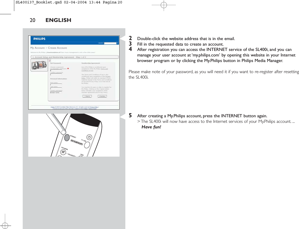 2Double-click the website address that is in the email.3Fill in the requested data to create an account.4After registration you can access the INTERNET service of the SL400i, and you canmanage your user account at ‘my.philips.com’ by opening this website in your Internetbrowser program or by clicking the My.Philips button in Philips Media Manager.Please make note of your password, as you will need it if you want to re-register after resettingthe SL400i.5After creating a My.Philips account, press the INTERNET button again.&gt; The SL400i will now have access to the Internet services of your My.Philips account. ...Have fun!20 ENGLISHSL400i37_Booklet.qxd  02-04-2004  13:44  Pagina 20