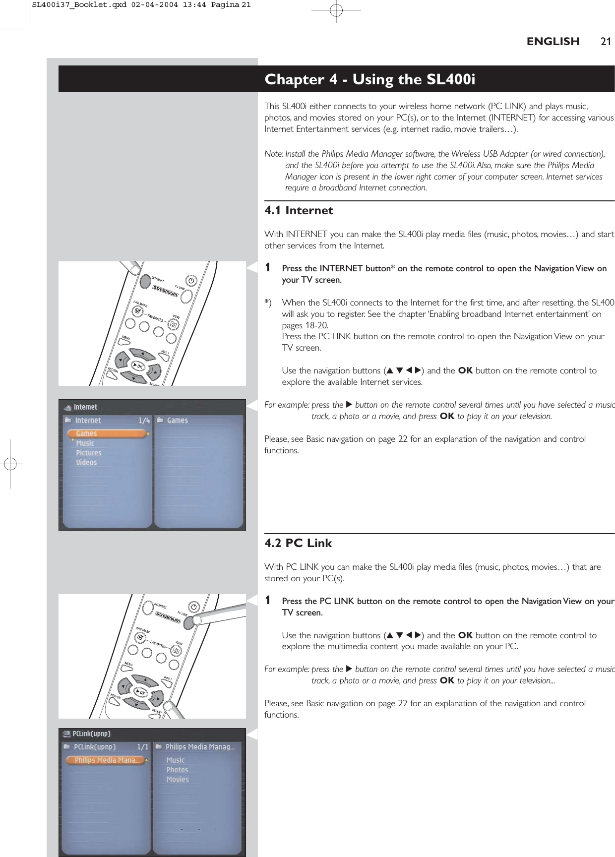 ENGLISH 21Chapter 4 - Using the SL400iThis SL400i either connects to your wireless home network (PC LINK) and plays music,photos, and movies stored on your PC(s), or to the Internet (INTERNET) for accessing variousInternet Entertainment services (e.g. internet radio, movie trailers…).Note: Install the Philips Media Manager software, the Wireless USB Adapter (or wired connection),and the SL400i before you attempt to use the SL400i. Also, make sure the Philips MediaManager icon is present in the lower right corner of your computer screen. Internet servicesrequire a broadband Internet connection.4.1 InternetWith INTERNET you can make the SL400i play media files (music, photos, movies…) and startother services from the Internet.1Press the INTERNET button* on the remote control to open the Navigation View onyour TV screen.*) When the SL400i connects to the Internet for the first time, and after resetting, the SL400will ask you to register. See the chapter ‘Enabling broadband Internet entertainment’ onpages 18-20.Press the PC LINK button on the remote control to open the Navigation View on your TV screen.Use the navigation buttons (3412) and the OK button on the remote control toexplore the available Internet services.For example: press the 2button on the remote control several times until you have selected a musictrack, a photo or a movie, and press OK to play it on your television.Please, see Basic navigation on page 22 for an explanation of the navigation and controlfunctions.4.2 PC LinkWith PC LINK you can make the SL400i play media files (music, photos, movies…) that arestored on your PC(s).1Press the PC LINK button on the remote control to open the Navigation View on yourTV screen.Use the navigation buttons (3412) and the OK button on the remote control toexplore the multimedia content you made available on your PC.For example: press the 2button on the remote control several times until you have selected a musictrack, a photo or a movie, and press OK to play it on your television...Please, see Basic navigation on page 22 for an explanation of the navigation and controlfunctions.SL400i37_Booklet.qxd  02-04-2004  13:44  Pagina 21