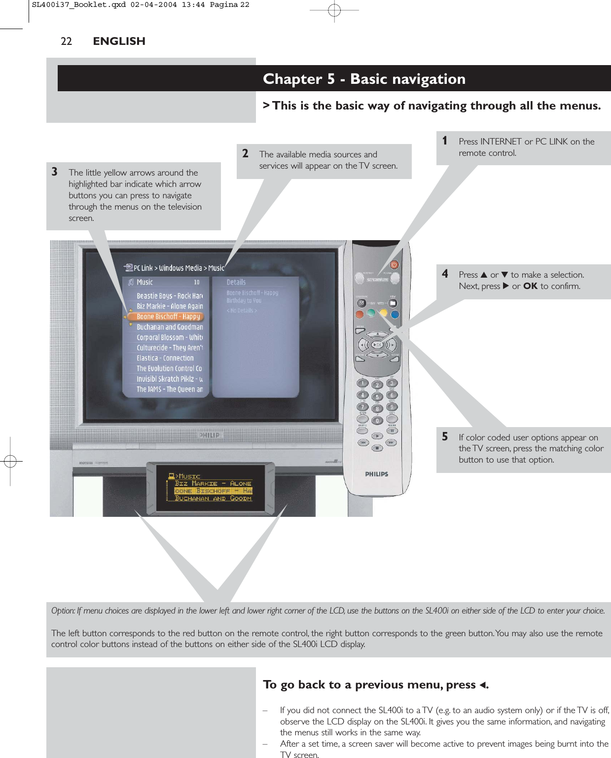 22 ENGLISHChapter 5 - Basic navigation&gt; This is the basic way of navigating through all the menus.1Press INTERNET or PC LINK on theremote control.2The available media sources andservices will appear on the TV screen.3The little yellow arrows around thehighlighted bar indicate which arrowbuttons you can press to navigatethrough the menus on the televisionscreen.4Press 3or 4to make a selection.Next, press 2or OK to confirm.5If color coded user options appear onthe TV screen, press the matching colorbutton to use that option.Option: If menu choices are displayed in the lower left and lower right corner of the LCD, use the buttons on the SL400i on either side of the LCD to enter your choice.The left button corresponds to the red button on the remote control, the right button corresponds to the green button.You may also use the remotecontrol color buttons instead of the buttons on either side of the SL400i LCD display.To go back to a previous menu, press 1.– If you did not connect the SL400i to a TV (e.g. to an audio system only) or if the TV is off,observe the LCD display on the SL400i. It gives you the same information, and navigatingthe menus still works in the same way.– After a set time, a screen saver will become active to prevent images being burnt into theTV screen.SL400i37_Booklet.qxd  02-04-2004  13:44  Pagina 22