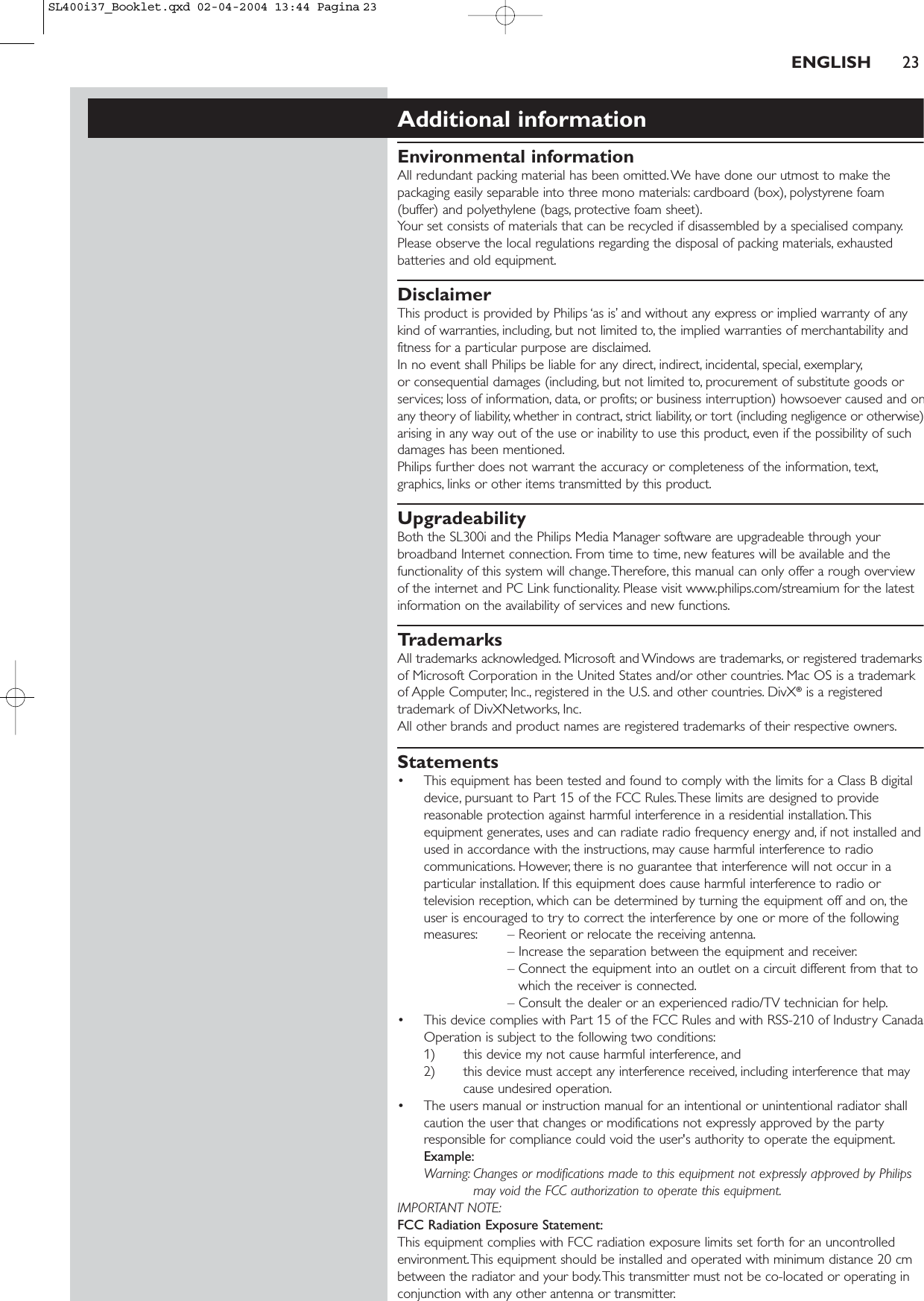ENGLISH 23Additional informationEnvironmental informationAll redundant packing material has been omitted. We have done our utmost to make thepackaging easily separable into three mono materials: cardboard (box), polystyrene foam(buffer) and polyethylene (bags, protective foam sheet).Your set consists of materials that can be recycled if disassembled by a specialised company.Please observe the local regulations regarding the disposal of packing materials, exhaustedbatteries and old equipment.DisclaimerThis product is provided by Philips ‘as is’ and without any express or implied warranty of anykind of warranties, including, but not limited to, the implied warranties of merchantability andfitness for a particular purpose are disclaimed.In no event shall Philips be liable for any direct, indirect, incidental, special, exemplary,or consequential damages (including, but not limited to, procurement of substitute goods orservices; loss of information, data, or profits; or business interruption) howsoever caused and onany theory of liability, whether in contract, strict liability, or tort (including negligence or otherwise)arising in any way out of the use or inability to use this product, even if the possibility of suchdamages has been mentioned.Philips further does not warrant the accuracy or completeness of the information, text,graphics, links or other items transmitted by this product.UpgradeabilityBoth the SL300i and the Philips Media Manager software are upgradeable through yourbroadband Internet connection. From time to time, new features will be available and thefunctionality of this system will change.Therefore, this manual can only offer a rough overviewof the internet and PC Link functionality. Please visit www.philips.com/streamium for the latestinformation on the availability of services and new functions.TrademarksAll trademarks acknowledged. Microsoft and Windows are trademarks, or registered trademarksof Microsoft Corporation in the United States and/or other countries. Mac OS is a trademarkof Apple Computer, Inc., registered in the U.S. and other countries. DivX®is a registeredtrademark of DivXNetworks, Inc.All other brands and product names are registered trademarks of their respective owners.Statements• This equipment has been tested and found to comply with the limits for a Class B digitaldevice, pursuant to Part 15 of the FCC Rules.These limits are designed to providereasonable protection against harmful interference in a residential installation.Thisequipment generates, uses and can radiate radio frequency energy and, if not installed andused in accordance with the instructions, may cause harmful interference to radiocommunications. However, there is no guarantee that interference will not occur in aparticular installation. If this equipment does cause harmful interference to radio ortelevision reception, which can be determined by turning the equipment off and on, theuser is encouraged to try to correct the interference by one or more of the followingmeasures: – Reorient or relocate the receiving antenna.– Increase the separation between the equipment and receiver.– Connect the equipment into an outlet on a circuit different from that towhich the receiver is connected.– Consult the dealer or an experienced radio/TV technician for help.• This device complies with Part 15 of the FCC Rules and with RSS-210 of Industry CanadaOperation is subject to the following two conditions:1) this device my not cause harmful interference, and 2) this device must accept any interference received, including interference that maycause undesired operation.• The users manual or instruction manual for an intentional or unintentional radiator shallcaution the user that changes or modifications not expressly approved by the partyresponsible for compliance could void the user&apos;s authority to operate the equipment.Example:Warning: Changes or modifications made to this equipment not expressly approved by Philipsmay void the FCC authorization to operate this equipment.IMPORTANT NOTE:FCC Radiation Exposure Statement:This equipment complies with FCC radiation exposure limits set forth for an uncontrolledenvironment.This equipment should be installed and operated with minimum distance 20 cmbetween the radiator and your body.This transmitter must not be co-located or operating inconjunction with any other antenna or transmitter.SL400i37_Booklet.qxd  02-04-2004  13:44  Pagina 23