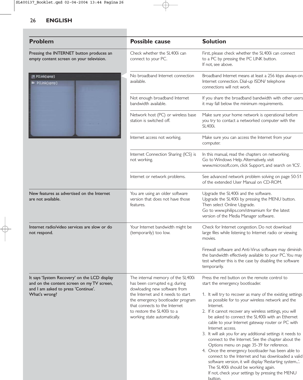 26 ENGLISHProblem Possible cause SolutionPressing the INTERNET button produces an  Check whether the SL400i can  First, please check whether the SL400i can connectempty content screen on your television. connect to your PC. to a PC by pressing the PC LINK button.If not, see above.No broadband Internet connection  Broadband Internet means at least a 256 kbps always-onavailable. Internet connection. Dial-up ISDN/ telephoneconnections will not work.Not enough broadband Internet  If you share the broadband bandwidth with other usersbandwidth available. it may fall below the minimum requirements.Network host (PC) or wireless base  Make sure your home network is operational before station is switched off. you try to contact a networked computer with theSL400i.Internet access not working. Make sure you can access the Internet from yourcomputer.Internet Connection Sharing (ICS) is  In this manual, read the chapters on networking.not working. Go to Windows Help. Alternatively, visitwww.microsoft.com, click Support, and search on ‘ICS’.Internet or network problems. See advanced network problem solving on page 50-51of the extended User Manual on CD-ROM.New features as advertised on the Internet You are using an older software  Upgrade the SL400i and the software.are not available. version that does not have those  Upgrade the SL400i by pressing the MENU button.features. Then select Online Upgrade.Go to www.philips.com/streamium for the latestversion of the Media Manager software.Internet radio/video services are slow or do Your Internet bandwidth might be  Check for Internet congestion. Do not download not respond. (temporarily) too low. large files while listening to Internet radio or viewingmovies.Firewall software and Anti-Virus software may diminishthe bandwidth effectively available to your PC.You maytest whether this is the case by disabling the softwaretemporarily.It says ‘System Recovery’ on the LCD display The internal memory of the SL400i  Press the red button on the remote control to and on the content screen on my TV screen, has been corrupted e.g. during  start the emergency bootloader.and I am asked to press &apos;Continue&apos;. dowloading new software from What&apos;s wrong? the Internet and it needs to start  1. It will try to recover as many of the existing settingsthe emergency bootloader program  as possible for to your wireless network and the that connects to the Internet  Internet.to restore the SL400i to a  2. If it cannot recover any wireless settings, you will working state automatically. be asked to connect the SL400i with an Ethernetcable to your Internet gateway router or PC withInternet access.3. It will ask you for any additional settings it needs toconnect to the Internet. See the chapter about theOptions menu on page 35-39 for reference.4. Once the emergency bootloader has been able toconnect to the Internet and has downloaded a validsoftware version, it will display ‘Restarting system...’.The SL400i should be working again.If not, check your settings by pressing the MENUbutton.SL400i37_Booklet.qxd  02-04-2004  13:44  Pagina 26