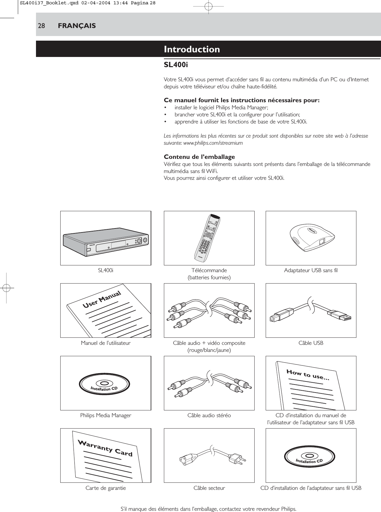 IntroductionSL400iVotre SL400i vous permet d’accéder sans fil au contenu multimédia d’un PC ou d’Internetdepuis votre téléviseur et/ou chaîne haute-fidélité.Ce manuel fournit les instructions nécessaires pour:• installer le logiciel Philips Media Manager;• brancher votre SL400i et la configurer pour l’utilisation;• apprendre à utiliser les fonctions de base de votre SL400i.Les informations les plus récentes sur ce produit sont disponibles sur notre site web à l’adressesuivante: www.philips.com/streamiumContenu de l’emballageVérifiez que tous les éléments suivants sont présents dans l’emballage de la télécommandemultimédia sans fil WiFi.Vous pourrez ainsi configurer et utiliser votre SL400i.SL400i Télécommande Adaptateur USB sans fil(batteries fournies)Manuel de l’utilisateur Câble audio + vidéo composite Câble USB(rouge/blanc/jaune)Philips Media Manager  Câble audio stéréo CD d’installation du manuel de l’utilisateur de l’adaptateur sans fil USBCarte de garantie  Câble secteur CD d’installation de l’adaptateur sans fil USBS’il manque des éléments dans l’emballage, contactez votre revendeur Philips.InstallationCDWarranty CardHow to use...InstallationCDUser Manual28 FRANÇAISSL400i37_Booklet.qxd  02-04-2004  13:44  Pagina 28