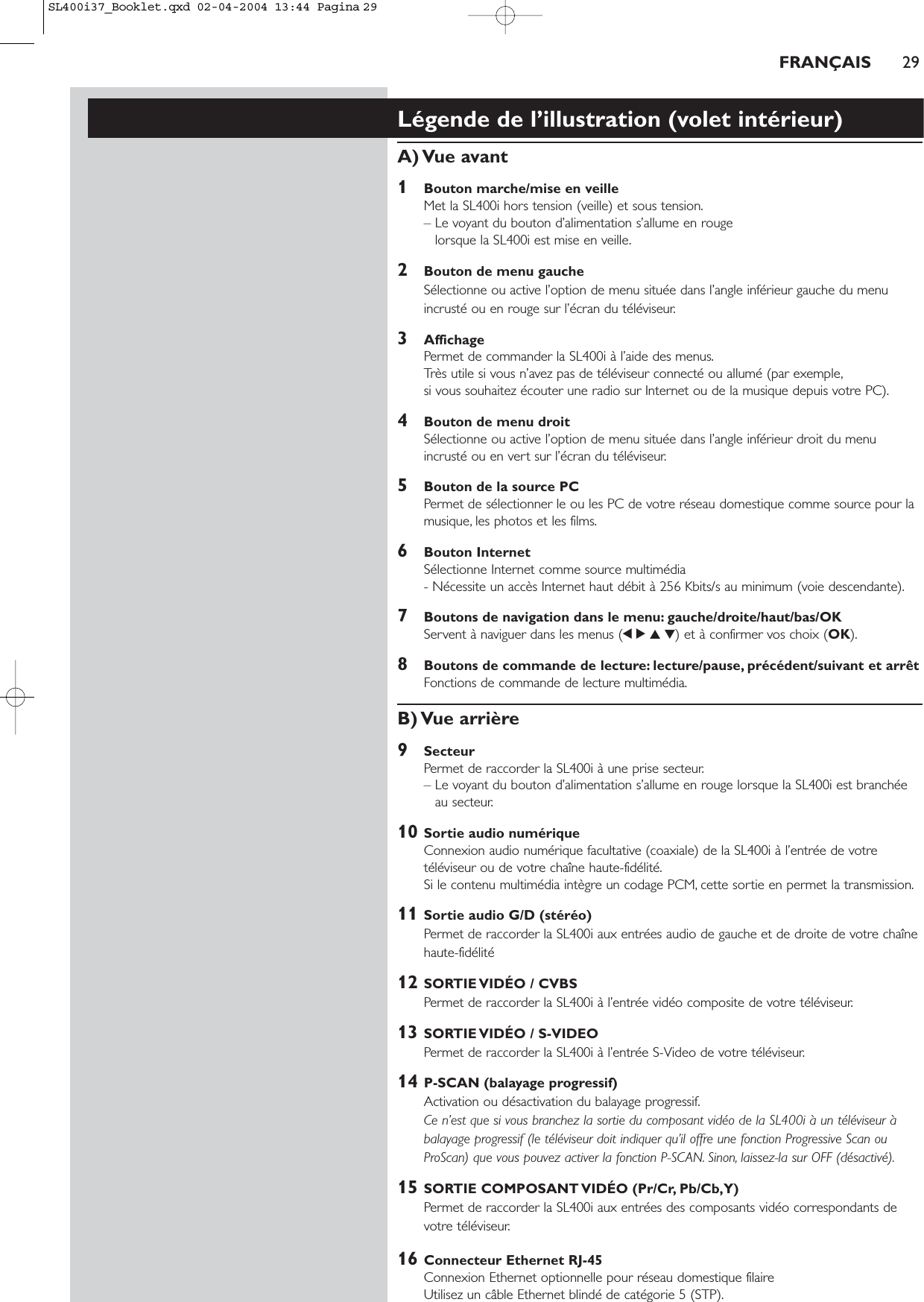 Légende de l’illustration (volet intérieur)A) Vue  avant1Bouton marche/mise en veilleMet la SL400i hors tension (veille) et sous tension.– Le voyant du bouton d’alimentation s’allume en rouge lorsque la SL400i est mise en veille.2Bouton de menu gaucheSélectionne ou active l’option de menu située dans l’angle inférieur gauche du menuincrusté ou en rouge sur l’écran du téléviseur.3AffichagePermet de commander la SL400i à l’aide des menus.Très utile si vous n’avez pas de téléviseur connecté ou allumé (par exemple,si vous souhaitez écouter une radio sur Internet ou de la musique depuis votre PC).4Bouton de menu droitSélectionne ou active l’option de menu située dans l’angle inférieur droit du menuincrusté ou en vert sur l’écran du téléviseur.5Bouton de la source PCPermet de sélectionner le ou les PC de votre réseau domestique comme source pour lamusique, les photos et les films.6Bouton InternetSélectionne Internet comme source multimédia - Nécessite un accès Internet haut débit à 256 Kbits/s au minimum (voie descendante).7Boutons de navigation dans le menu: gauche/droite/haut/bas/OKServent à naviguer dans les menus (1234) et à confirmer vos choix (OK).8Boutons de commande de lecture: lecture/pause, précédent/suivant et arrêtFonctions de commande de lecture multimédia.B) Vue  arrière9SecteurPermet de raccorder la SL400i à une prise secteur.– Le voyant du bouton d’alimentation s’allume en rouge lorsque la SL400i est branchéeau secteur.10 Sortie audio numériqueConnexion audio numérique facultative (coaxiale) de la SL400i à l’entrée de votretéléviseur ou de votre chaîne haute-fidélité.Si le contenu multimédia intègre un codage PCM, cette sortie en permet la transmission.11 Sortie audio G/D (stéréo)Permet de raccorder la SL400i aux entrées audio de gauche et de droite de votre chaînehaute-fidélité12 SORTIE VIDÉO / CVBSPermet de raccorder la SL400i à l’entrée vidéo composite de votre téléviseur.13 SORTIE VIDÉO / S-VIDEOPermet de raccorder la SL400i à l’entrée S-Video de votre téléviseur.14 P-SCAN (balayage progressif)Activation ou désactivation du balayage progressif.Ce n’est que si vous branchez la sortie du composant vidéo de la SL400i à un téléviseur àbalayage progressif (le téléviseur doit indiquer qu’il offre une fonction Progressive Scan ouProScan) que vous pouvez activer la fonction P-SCAN. Sinon, laissez-la sur OFF (désactivé).15 SORTIE COMPOSANT VIDÉO (Pr/Cr, Pb/Cb,Y)Permet de raccorder la SL400i aux entrées des composants vidéo correspondants devotre téléviseur.16 Connecteur Ethernet RJ-45Connexion Ethernet optionnelle pour réseau domestique filaire Utilisez un câble Ethernet blindé de catégorie 5 (STP).FRANÇAIS 29SL400i37_Booklet.qxd  02-04-2004  13:44  Pagina 29