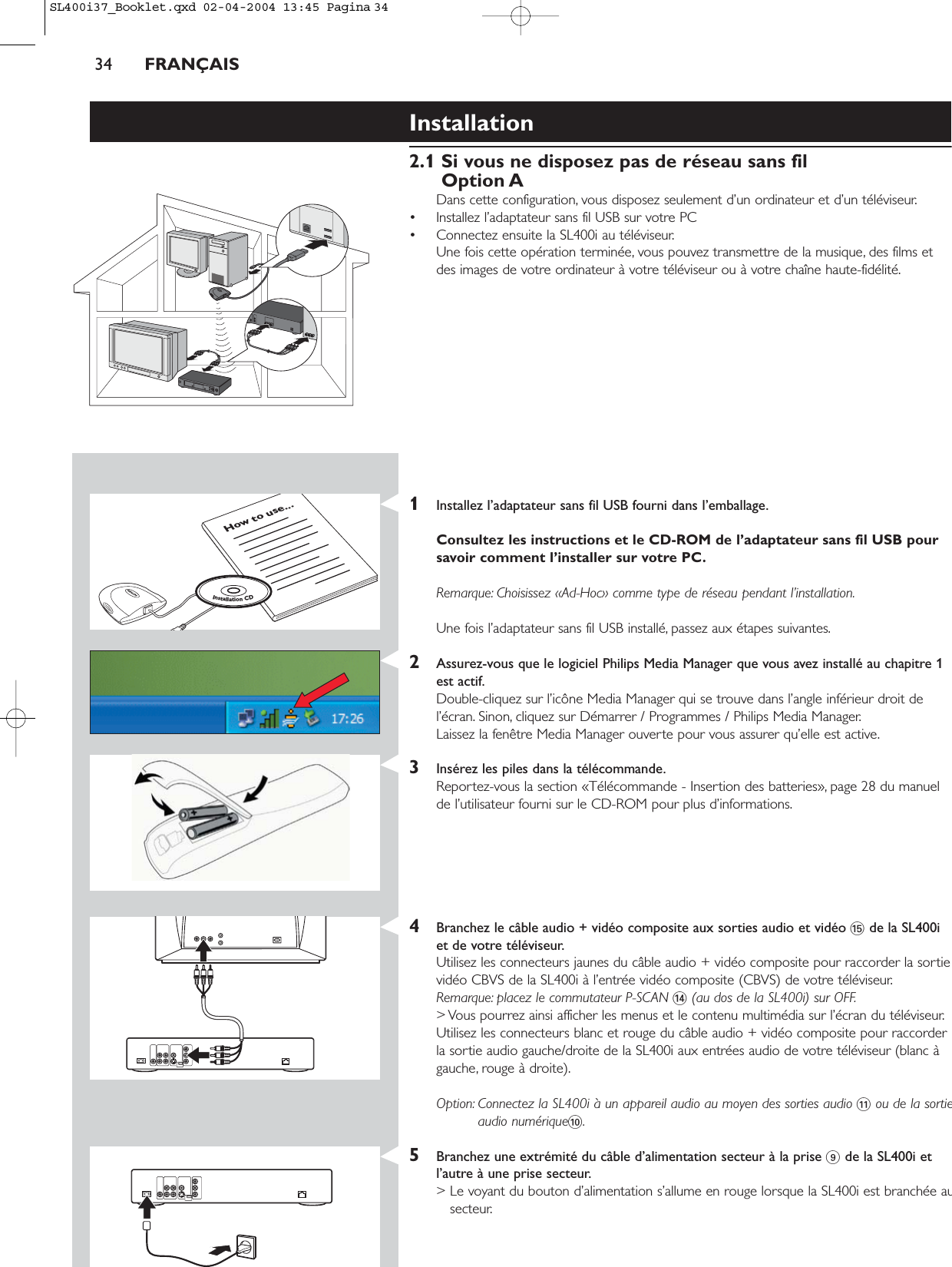 34 FRANÇAISInstallation2.1 Si vous ne disposez pas de réseau sans filOption ADans cette configuration, vous disposez seulement d’un ordinateur et d’un téléviseur.• Installez l’adaptateur sans fil USB sur votre PC • Connectez ensuite la SL400i au téléviseur.Une fois cette opération terminée, vous pouvez transmettre de la musique, des films etdes images de votre ordinateur à votre téléviseur ou à votre chaîne haute-fidélité.1Installez l’adaptateur sans fil USB fourni dans l’emballage.Consultez les instructions et le CD-ROM de l’adaptateur sans fil USB poursavoir comment l’installer sur votre PC.Remarque: Choisissez «Ad-Hoc» comme type de réseau pendant l’installation.Une fois l’adaptateur sans fil USB installé, passez aux étapes suivantes.2Assurez-vous que le logiciel Philips Media Manager que vous avez installé au chapitre 1est actif.Double-cliquez sur l’icône Media Manager qui se trouve dans l’angle inférieur droit del’écran. Sinon, cliquez sur Démarrer / Programmes / Philips Media Manager.Laissez la fenêtre Media Manager ouverte pour vous assurer qu’elle est active.3Insérez les piles dans la télécommande.Reportez-vous la section «Télécommande - Insertion des batteries», page 28 du manuelde l’utilisateur fourni sur le CD-ROM pour plus d’informations.4Branchez le câble audio + vidéo composite aux sorties audio et vidéo %de la SL400iet de votre téléviseur.Utilisez les connecteurs jaunes du câble audio + vidéo composite pour raccorder la sortievidéo CBVS de la SL400i à l’entrée vidéo composite (CBVS) de votre téléviseur.Remarque: placez le commutateur P-SCAN $(au dos de la SL400i) sur OFF.&gt; Vous pourrez ainsi afficher les menus et le contenu multimédia sur l’écran du téléviseur.Utilisez les connecteurs blanc et rouge du câble audio + vidéo composite pour raccorderla sortie audio gauche/droite de la SL400i aux entrées audio de votre téléviseur (blanc àgauche, rouge à droite).Option: Connectez la SL400i à un appareil audio au moyen des sorties audio !ou de la sortieaudio numérique0.5Branchez une extrémité du câble d’alimentation secteur à la prise 9de la SL400i etl’autre à une prise secteur.&gt; Le voyant du bouton d’alimentation s’allume en rouge lorsque la SL400i est branchée ausecteur.How to use...InstallationCDSL400i37_Booklet.qxd  02-04-2004  13:45  Pagina 34