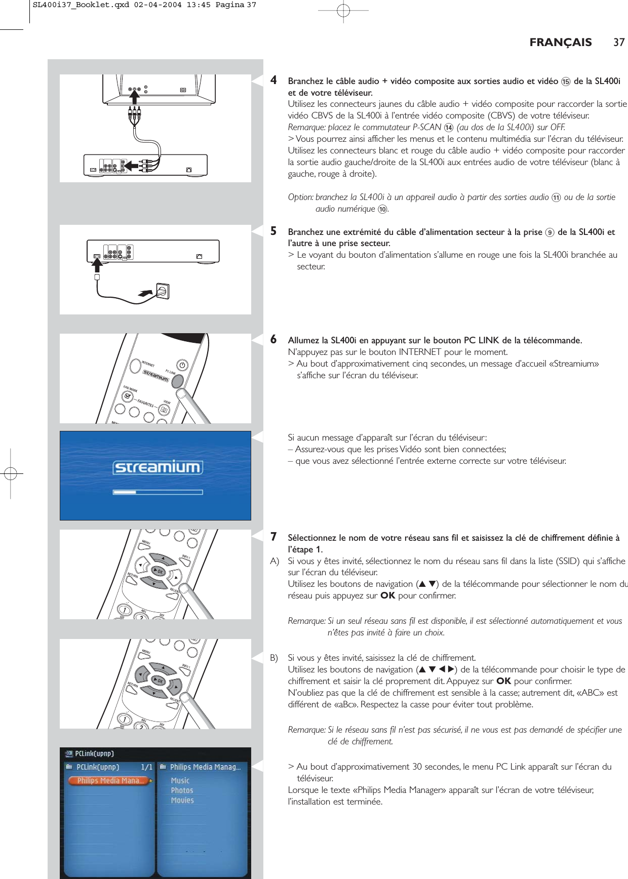 4Branchez le câble audio + vidéo composite aux sorties audio et vidéo %de la SL400iet de votre téléviseur.Utilisez les connecteurs jaunes du câble audio + vidéo composite pour raccorder la sortievidéo CBVS de la SL400i à l’entrée vidéo composite (CBVS) de votre téléviseur.Remarque: placez le commutateur P-SCAN $(au dos de la SL400i) sur OFF.&gt; Vous pourrez ainsi afficher les menus et le contenu multimédia sur l’écran du téléviseur.Utilisez les connecteurs blanc et rouge du câble audio + vidéo composite pour raccorderla sortie audio gauche/droite de la SL400i aux entrées audio de votre téléviseur (blanc àgauche, rouge à droite).Option: branchez la SL400i à un appareil audio à partir des sorties audio !ou de la sortieaudio numérique 0.5Branchez une extrémité du câble d’alimentation secteur à la prise 9de la SL400i etl’autre à une prise secteur.&gt; Le voyant du bouton d’alimentation s’allume en rouge une fois la SL400i branchée ausecteur.6Allumez la SL400i en appuyant sur le bouton PC LINK de la télécommande.N’appuyez pas sur le bouton INTERNET pour le moment.&gt; Au bout d’approximativement cinq secondes, un message d’accueil «Streamium»s’affiche sur l’écran du téléviseur.Si aucun message d’apparaît sur l’écran du téléviseur:– Assurez-vous que les prises Vidéo sont bien connectées;– que vous avez sélectionné l’entrée externe correcte sur votre téléviseur.7Sélectionnez le nom de votre réseau sans fil et saisissez la clé de chiffrement définie àl’étape 1.A) Si vous y êtes invité, sélectionnez le nom du réseau sans fil dans la liste (SSID) qui s’affichesur l’écran du téléviseur.Utilisez les boutons de navigation (34) de la télécommande pour sélectionner le nom duréseau puis appuyez sur OK pour confirmer.Remarque: Si un seul réseau sans fil est disponible, il est sélectionné automatiquement et vousn’êtes pas invité à faire un choix.B) Si vous y êtes invité, saisissez la clé de chiffrement.Utilisez les boutons de navigation (3412) de la télécommande pour choisir le type dechiffrement et saisir la clé proprement dit. Appuyez sur OK pour confirmer.N’oubliez pas que la clé de chiffrement est sensible à la casse; autrement dit, «ABC» estdifférent de «aBc». Respectez la casse pour éviter tout problème.Remarque: Si le réseau sans fil n’est pas sécurisé, il ne vous est pas demandé de spécifier uneclé de chiffrement.&gt; Au bout d’approximativement 30 secondes, le menu PC Link apparaît sur l’écran dutéléviseur.Lorsque le texte «Philips Media Manager» apparaît sur l’écran de votre téléviseur,l’installation est terminée.FRANÇAIS 37SL400i37_Booklet.qxd  02-04-2004  13:45  Pagina 37