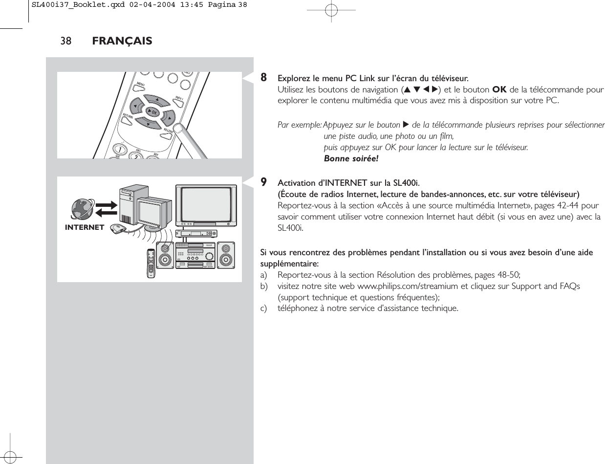 8Explorez le menu PC Link sur l’écran du téléviseur.Utilisez les boutons de navigation (3412) et le bouton OK de la télécommande pourexplorer le contenu multimédia que vous avez mis à disposition sur votre PC.Par exemple:Appuyez sur le bouton 2de la télécommande plusieurs reprises pour sélectionnerune piste audio, une photo ou un film,puis appuyez sur OK pour lancer la lecture sur le téléviseur.Bonne soirée!9Activation d’INTERNET sur la SL400i.(Écoute de radios Internet, lecture de bandes-annonces, etc. sur votre téléviseur)Reportez-vous à la section «Accès à une source multimédia Internet», pages 42-44 poursavoir comment utiliser votre connexion Internet haut débit (si vous en avez une) avec laSL400i.Si vous rencontrez des problèmes pendant l’installation ou si vous avez besoin d’une aidesupplémentaire:a) Reportez-vous à la section Résolution des problèmes, pages 48-50;b) visitez notre site web www.philips.com/streamium et cliquez sur Support and FAQs(support technique et questions fréquentes);c) téléphonez à notre service d’assistance technique.38 FRANÇAISINTERNETSL400i37_Booklet.qxd  02-04-2004  13:45  Pagina 38