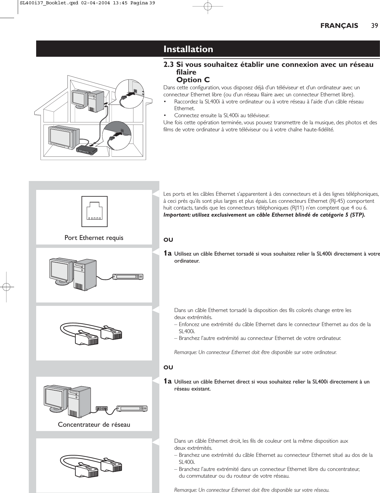 Installation2.3 Si vous souhaitez établir une connexion avec un réseaufilaireOption CDans cette configuration, vous disposez déjà d’un téléviseur et d’un ordinateur avec unconnecteur Ethernet libre (ou d’un réseau filaire avec un connecteur Ethernet libre).• Raccordez la SL400i à votre ordinateur ou à votre réseau à l’aide d’un câble réseauEthernet.• Connectez ensuite la SL400i au téléviseur.Une fois cette opération terminée, vous pouvez transmettre de la musique, des photos et desfilms de votre ordinateur à votre téléviseur ou à votre chaîne haute-fidélité.FRANÇAIS 39Port Ethernet requisLes ports et les câbles Ethernet s’apparentent à des connecteurs et à des lignes téléphoniques,à ceci près qu’ils sont plus larges et plus épais. Les connecteurs Ethernet (RJ-45) comportenthuit contacts, tandis que les connecteurs téléphoniques (RJ11) n’en comptent que 4 ou 6.Important: utilisez exclusivement un câble Ethernet blindé de catégorie 5 (STP).OU1a Utilisez un câble Ethernet torsadé si vous souhaitez relier la SL400i directement à votreordinateur.Dans un câble Ethernet torsadé la disposition des fils colorés change entre les deux extrémités.– Enfoncez une extrémité du câble Ethernet dans le connecteur Ethernet au dos de laSL400i.– Branchez l’autre extrémité au connecteur Ethernet de votre ordinateur.Remarque: Un connecteur Ethernet doit être disponible sur votre ordinateur.OU1a Utilisez un câble Ethernet direct si vous souhaitez relier la SL400i directement à unréseau existant.Concentrateur de réseau Dans un câble Ethernet droit, les fils de couleur ont la même disposition aux deux extrémités.– Branchez une extrémité du câble Ethernet au connecteur Ethernet situé au dos de laSL400i.– Branchez l’autre extrémité dans un connecteur Ethernet libre du concentrateur,du commutateur ou du routeur de votre réseau.Remarque: Un connecteur Ethernet doit être disponible sur votre réseau.SL400i37_Booklet.qxd  02-04-2004  13:45  Pagina 39