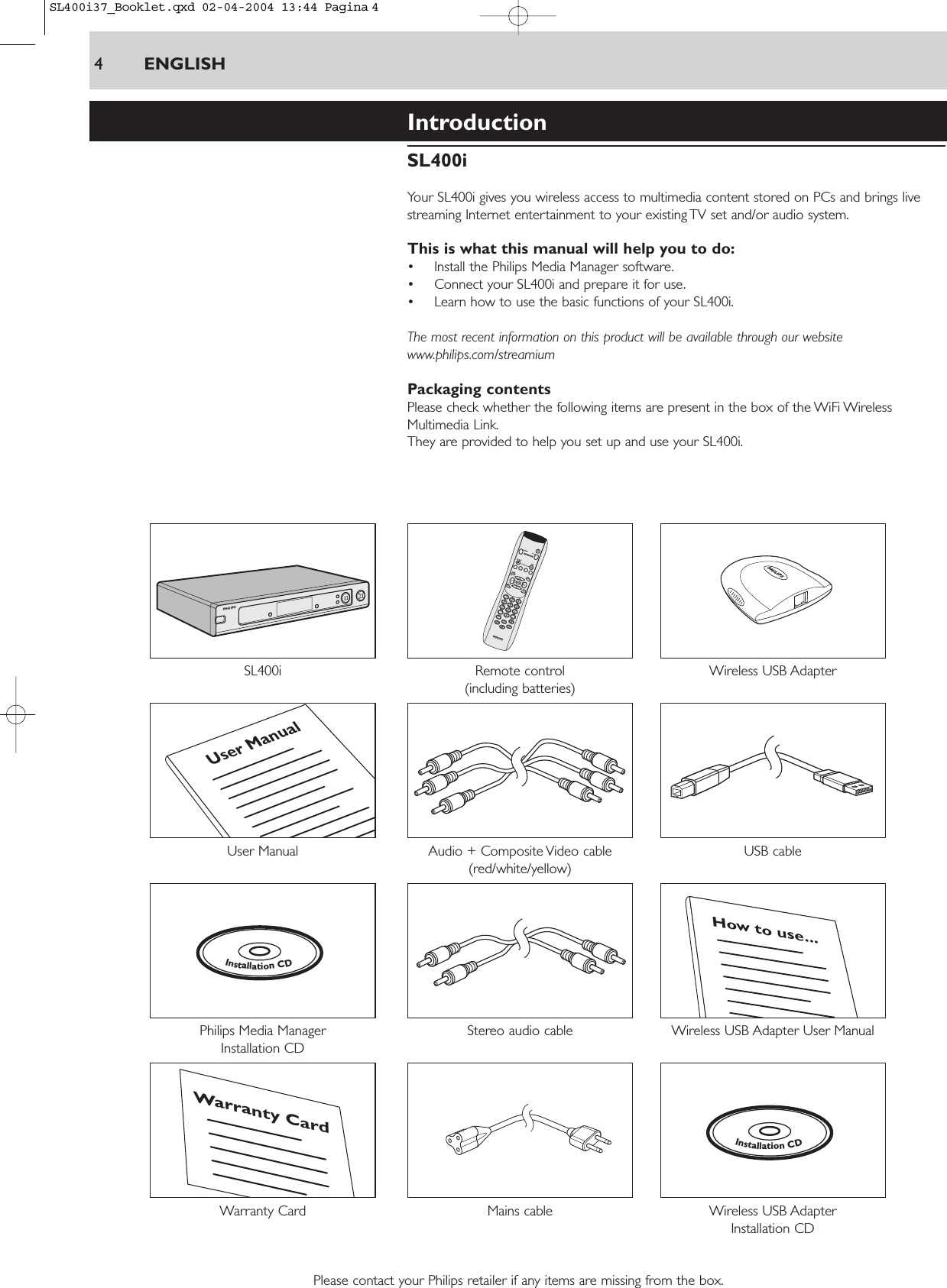 4ENGLISHIntroductionSL400iYour SL400i gives you wireless access to multimedia content stored on PCs and brings livestreaming Internet entertainment to your existing TV set and/or audio system.This is what this manual will help you to do:• Install the Philips Media Manager software.• Connect your SL400i and prepare it for use.• Learn how to use the basic functions of your SL400i.The most recent information on this product will be available through our websitewww.philips.com/streamiumPackaging contentsPlease check whether the following items are present in the box of the WiFi WirelessMultimedia Link.They are provided to help you set up and use your SL400i.SL400i Remote control Wireless USB Adapter(including batteries)User Manual Audio + Composite Video cable  USB cable (red/white/yellow)Philips Media Manager  Stereo audio cable Wireless USB Adapter User ManualInstallation CDWarranty Card  Mains cable Wireless USB Adapter Installation CDPlease contact your Philips retailer if any items are missing from the box.InstallationCDWarranty CardHow to use...InstallationCDUser ManualSL400i37_Booklet.qxd  02-04-2004  13:44  Pagina 4