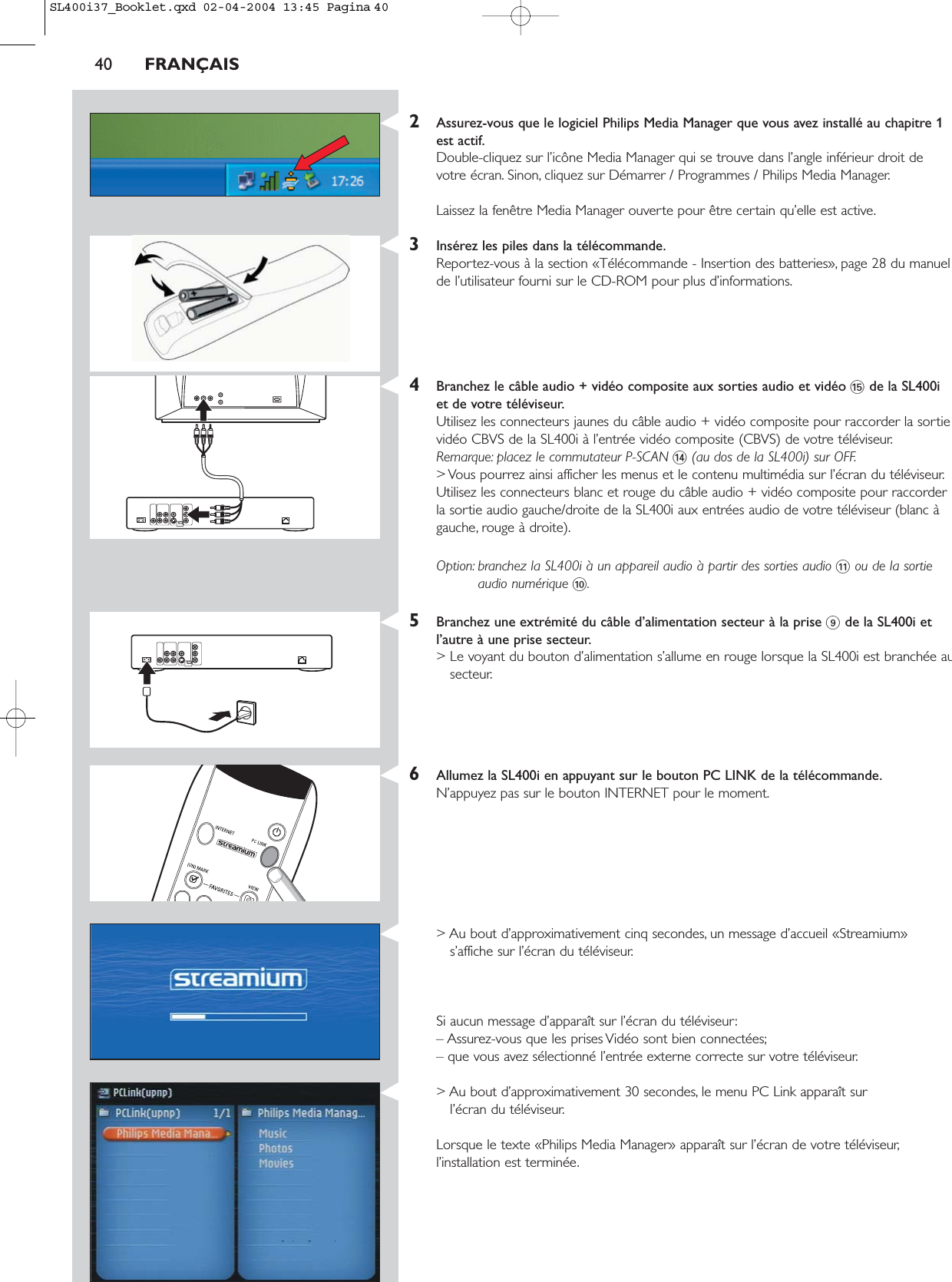 2Assurez-vous que le logiciel Philips Media Manager que vous avez installé au chapitre 1est actif.Double-cliquez sur l’icône Media Manager qui se trouve dans l’angle inférieur droit devotre écran. Sinon, cliquez sur Démarrer / Programmes / Philips Media Manager.Laissez la fenêtre Media Manager ouverte pour être certain qu’elle est active.3Insérez les piles dans la télécommande.Reportez-vous à la section «Télécommande - Insertion des batteries», page 28 du manuelde l’utilisateur fourni sur le CD-ROM pour plus d’informations.4Branchez le câble audio + vidéo composite aux sorties audio et vidéo %de la SL400iet de votre téléviseur.Utilisez les connecteurs jaunes du câble audio + vidéo composite pour raccorder la sortievidéo CBVS de la SL400i à l’entrée vidéo composite (CBVS) de votre téléviseur.Remarque: placez le commutateur P-SCAN $(au dos de la SL400i) sur OFF.&gt; Vous pourrez ainsi afficher les menus et le contenu multimédia sur l’écran du téléviseur.Utilisez les connecteurs blanc et rouge du câble audio + vidéo composite pour raccorderla sortie audio gauche/droite de la SL400i aux entrées audio de votre téléviseur (blanc àgauche, rouge à droite).Option: branchez la SL400i à un appareil audio à partir des sorties audio !ou de la sortieaudio numérique 0.5Branchez une extrémité du câble d’alimentation secteur à la prise 9de la SL400i etl’autre à une prise secteur.&gt; Le voyant du bouton d’alimentation s’allume en rouge lorsque la SL400i est branchée ausecteur.6Allumez la SL400i en appuyant sur le bouton PC LINK de la télécommande.N’appuyez pas sur le bouton INTERNET pour le moment.&gt; Au bout d’approximativement cinq secondes, un message d’accueil «Streamium»s’affiche sur l’écran du téléviseur.Si aucun message d’apparaît sur l’écran du téléviseur:– Assurez-vous que les prises Vidéo sont bien connectées;– que vous avez sélectionné l’entrée externe correcte sur votre téléviseur.&gt; Au bout d’approximativement 30 secondes, le menu PC Link apparaît sur l’écran du téléviseur.Lorsque le texte «Philips Media Manager» apparaît sur l’écran de votre téléviseur,l’installation est terminée.40 FRANÇAISSL400i37_Booklet.qxd  02-04-2004  13:45  Pagina 40