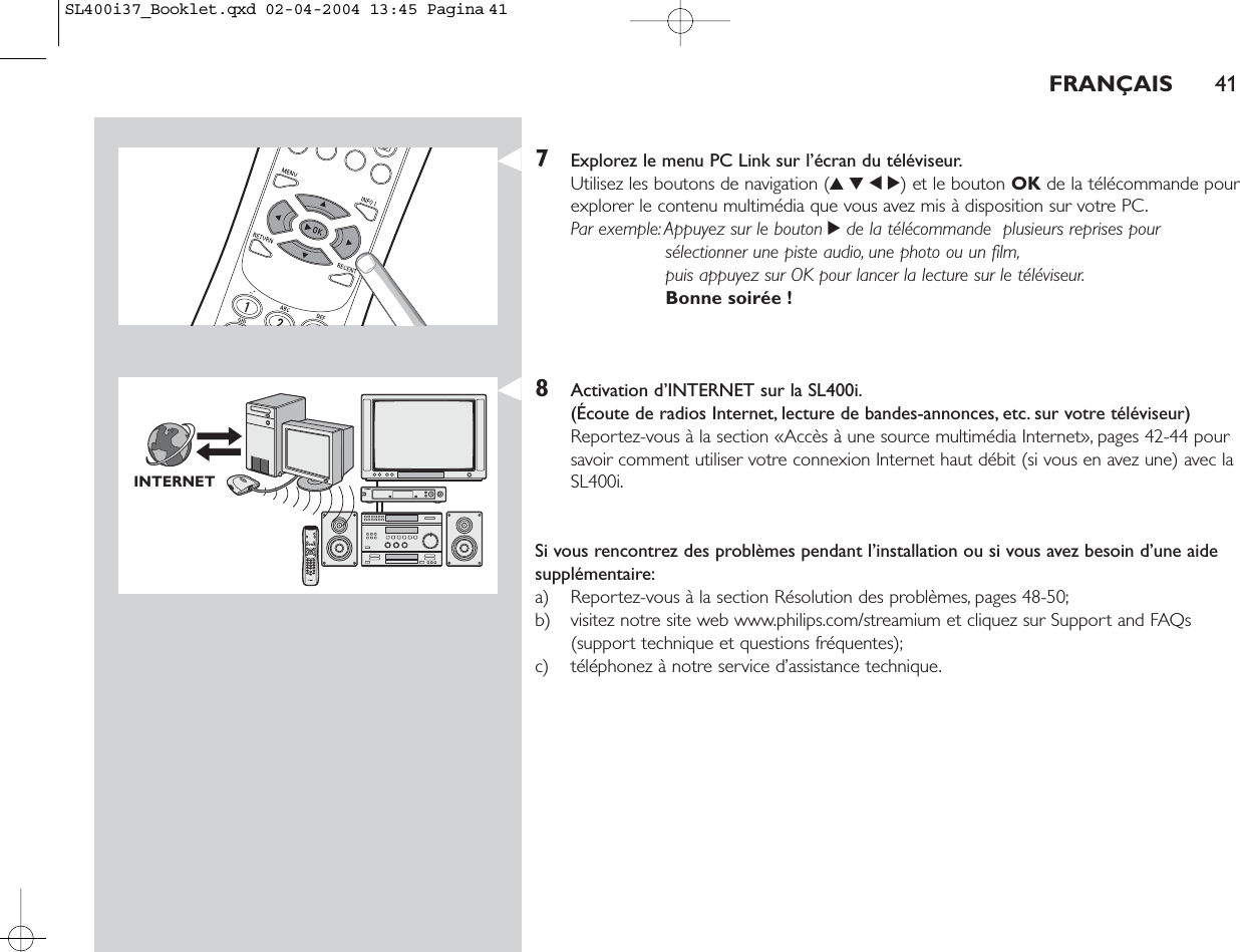 7Explorez le menu PC Link sur l’écran du téléviseur.Utilisez les boutons de navigation (3412) et le bouton OK de la télécommande pourexplorer le contenu multimédia que vous avez mis à disposition sur votre PC.Par exemple:Appuyez sur le bouton 2de la télécommande  plusieurs reprises poursélectionner une piste audio, une photo ou un film,puis appuyez sur OK pour lancer la lecture sur le téléviseur.Bonne soirée !8Activation d’INTERNET sur la SL400i.(Écoute de radios Internet, lecture de bandes-annonces, etc. sur votre téléviseur)Reportez-vous à la section «Accès à une source multimédia Internet», pages 42-44 poursavoir comment utiliser votre connexion Internet haut débit (si vous en avez une) avec laSL400i.Si vous rencontrez des problèmes pendant l’installation ou si vous avez besoin d’une aidesupplémentaire:a) Reportez-vous à la section Résolution des problèmes, pages 48-50;b) visitez notre site web www.philips.com/streamium et cliquez sur Support and FAQs(support technique et questions fréquentes);c) téléphonez à notre service d’assistance technique.FRANÇAIS 41INTERNETSL400i37_Booklet.qxd  02-04-2004  13:45  Pagina 41