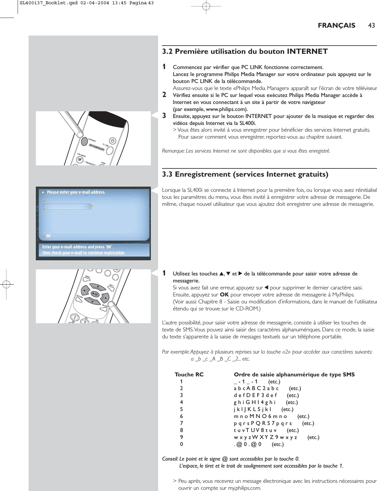 3.2 Première utilisation du bouton INTERNET1Commencez par vérifier que PC LINK fonctionne correctement.Lancez le programme Philips Media Manager sur votre ordinateur puis appuyez sur lebouton PC LINK de la télécommande.Assurez-vous que le texte «Philips Media Manager» apparaît sur l’écran de votre téléviseur2Vérifiez ensuite si le PC sur lequel vous exécutez Philips Media Manager accède àInternet en vous connectant à un site à partir de votre navigateur (par exemple, www.philips.com).3Ensuite, appuyez sur le bouton INTERNET pour ajouter de la musique et regarder desvidéos depuis Internet via la SL400i.&gt; Vous êtes alors invité à vous enregistrer pour bénéficier des services Internet gratuits.Pour savoir comment vous enregistrer, reportez-vous au chapitre suivant.Remarque: Les services Internet ne sont disponibles que si vous êtes enregistré.3.3 Enregistrement (services Internet gratuits)Lorsque la SL400i se connecte à Internet pour la première fois, ou lorsque vous avez réinitialisétous les paramètres du menu, vous êtes invité à enregistrer votre adresse de messagerie. Demême, chaque nouvel utilisateur que vous ajoutez doit enregistrer une adresse de messagerie.1Utilisez les touches 3,4et 2de la télécommande pour saisir votre adresse demessagerie.Si vous avez fait une erreur, appuyez sur 1pour supprimer le dernier caractère saisi.Ensuite, appuyez sur OK pour envoyer votre adresse de messagerie à My.Philips.(Voir aussi: Chapitre 8 - Saisie ou modification d’informations, dans le manuel de l’utilisateurétendu qui se trouve sur le CD-ROM.)L’autre possibilité, pour saisir votre adresse de messagerie, consiste à utiliser les touches detexte de SMS.Vous pouvez ainsi saisir des caractères alphanumériques. Dans ce mode, la saisiedu texte s’apparente à la saisie de messages textuels sur un téléphone portable.Par exemple:Appuyez à plusieurs reprises sur la touche «2» pour accéder aux caractères suivants:a _b _c _A _B _C _2... etc.Touche RC Ordre de saisie alphanumérique de type SMS1 _ - 1 _ - 1      (etc.)2 a b c A B C 2 a b c      (etc.)3 d e f D E F 3 d e f      (etc.)4 g h i G H I 4 g h i      (etc.)5 j k l J K L 5 j k l      (etc.)6 m n o M N O 6 m n o      (etc.)7 p q r s P Q R S 7 p q r s      (etc.)8 t u v T U V 8 t u v      (etc.)9 w x y z W X Y Z 9 w x y z      (etc.)0 . @ 0 . @ 0      (etc.)Conseil: Le point et le signe @ sont accessibles par la touche 0.L’espace, le tiret et le trait de soulignement sont accessibles par la touche 1.&gt; Peu après, vous recevrez un message électronique avec les instructions nécessaires pourouvrir un compte sur my.philips.com.FRANÇAIS 43SL400i37_Booklet.qxd  02-04-2004  13:45  Pagina 43