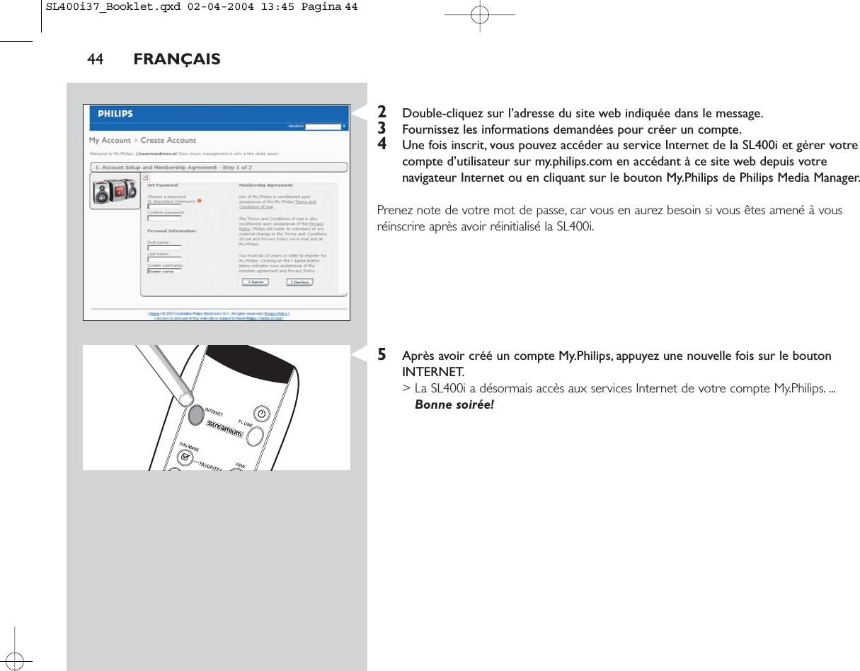 2Double-cliquez sur l’adresse du site web indiquée dans le message.3Fournissez les informations demandées pour créer un compte.4Une fois inscrit, vous pouvez accéder au service Internet de la SL400i et gérer votrecompte d’utilisateur sur my.philips.com en accédant à ce site web depuis votrenavigateur Internet ou en cliquant sur le bouton My.Philips de Philips Media Manager.Prenez note de votre mot de passe, car vous en aurez besoin si vous êtes amené à vousréinscrire après avoir réinitialisé la SL400i.5Après avoir créé un compte My.Philips, appuyez une nouvelle fois sur le boutonINTERNET.&gt; La SL400i a désormais accès aux services Internet de votre compte My.Philips. ...Bonne soirée!44 FRANÇAISSL400i37_Booklet.qxd  02-04-2004  13:45  Pagina 44