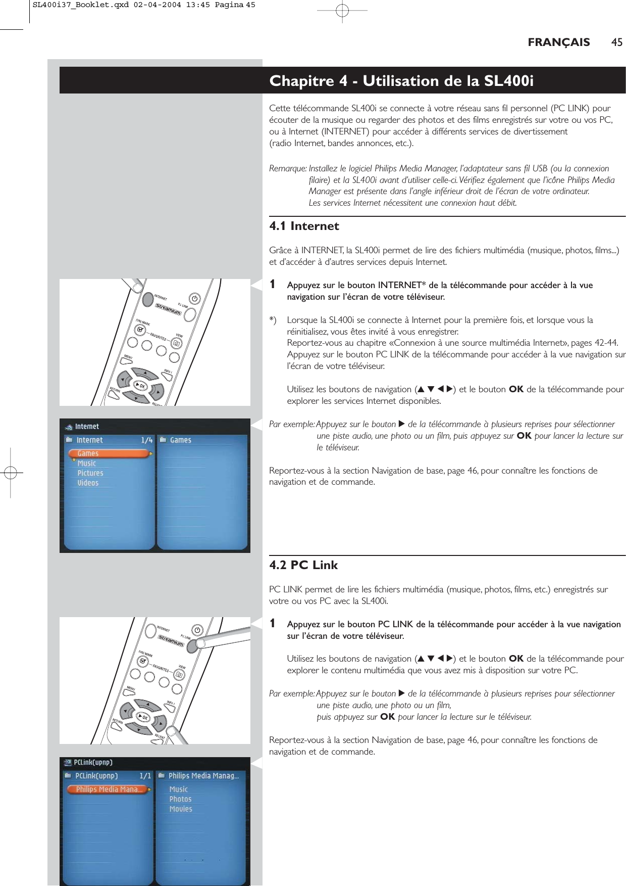 FRANÇAIS 45Chapitre 4 - Utilisation de la SL400iCette télécommande SL400i se connecte à votre réseau sans fil personnel (PC LINK) pourécouter de la musique ou regarder des photos et des films enregistrés sur votre ou vos PC,ou à Internet (INTERNET) pour accéder à différents services de divertissement (radio Internet, bandes annonces, etc.).Remarque: Installez le logiciel Philips Media Manager, l’adaptateur sans fil USB (ou la connexionfilaire) et la SL400i avant d’utiliser celle-ci.Vérifiez également que l’icône Philips MediaManager est présente dans l’angle inférieur droit de l’écran de votre ordinateur.Les services Internet nécessitent une connexion haut débit.4.1 InternetGrâce à INTERNET, la SL400i permet de lire des fichiers multimédia (musique, photos, films...)et d’accéder à d’autres services depuis Internet.1Appuyez sur le bouton INTERNET* de la télécommande pour accéder à la vuenavigation sur l’écran de votre téléviseur.*) Lorsque la SL400i se connecte à Internet pour la première fois, et lorsque vous laréinitialisez, vous êtes invité à vous enregistrer.Reportez-vous au chapitre «Connexion à une source multimédia Internet», pages 42-44.Appuyez sur le bouton PC LINK de la télécommande pour accéder à la vue navigation surl’écran de votre téléviseur.Utilisez les boutons de navigation (3412) et le bouton OK de la télécommande pourexplorer les services Internet disponibles.Par exemple:Appuyez sur le bouton 2de la télécommande à plusieurs reprises pour sélectionnerune piste audio, une photo ou un film, puis appuyez sur OK pour lancer la lecture surle téléviseur.Reportez-vous à la section Navigation de base, page 46, pour connaître les fonctions denavigation et de commande.4.2 PC LinkPC LINK permet de lire les fichiers multimédia (musique, photos, films, etc.) enregistrés survotre ou vos PC avec la SL400i.1Appuyez sur le bouton PC LINK de la télécommande pour accéder à la vue navigationsur l’écran de votre téléviseur.Utilisez les boutons de navigation (3412) et le bouton OK de la télécommande pourexplorer le contenu multimédia que vous avez mis à disposition sur votre PC.Par exemple:Appuyez sur le bouton 2de la télécommande à plusieurs reprises pour sélectionnerune piste audio, une photo ou un film,puis appuyez sur OK pour lancer la lecture sur le téléviseur.Reportez-vous à la section Navigation de base, page 46, pour connaître les fonctions denavigation et de commande.SL400i37_Booklet.qxd  02-04-2004  13:45  Pagina 45