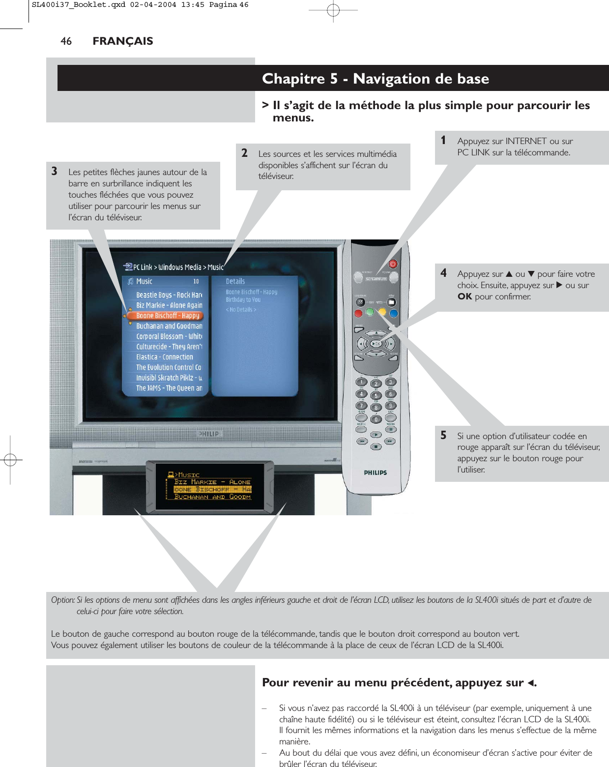 46 FRANÇAISChapitre 5 - Navigation de base&gt; Il s’agit de la méthode la plus simple pour parcourir lesmenus.1Appuyez sur INTERNET ou sur PC LINK sur la télécommande.2Les sources et les services multimédiadisponibles s’affichent sur l’écran dutéléviseur.3Les petites flèches jaunes autour de labarre en surbrillance indiquent lestouches fléchées que vous pouvezutiliser pour parcourir les menus surl’écran du téléviseur.4Appuyez sur 3ou 4pour faire votrechoix. Ensuite, appuyez sur 2ou surOK pour confirmer.5Si une option d’utilisateur codée enrouge apparaît sur l’écran du téléviseur,appuyez sur le bouton rouge pourl’utiliser.Option: Si les options de menu sont affichées dans les angles inférieurs gauche et droit de l’écran LCD, utilisez les boutons de la SL400i situés de part et d’autre decelui-ci pour faire votre sélection.Le bouton de gauche correspond au bouton rouge de la télécommande, tandis que le bouton droit correspond au bouton vert.Vous pouvez également utiliser les boutons de couleur de la télécommande à la place de ceux de l’écran LCD de la SL400i.Pour revenir au menu précédent, appuyez sur 1.– Si vous n’avez pas raccordé la SL400i à un téléviseur (par exemple, uniquement à unechaîne haute fidélité) ou si le téléviseur est éteint, consultez l’écran LCD de la SL400i.Il fournit les mêmes informations et la navigation dans les menus s’effectue de la mêmemanière.– Au bout du délai que vous avez défini, un économiseur d’écran s’active pour éviter debrûler l’écran du téléviseur.SL400i37_Booklet.qxd  02-04-2004  13:45  Pagina 46