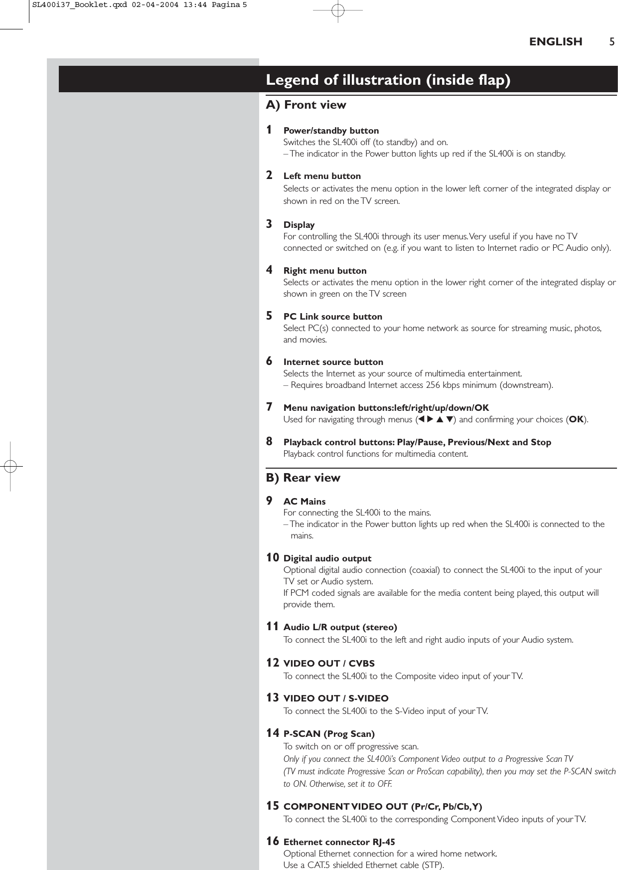 ENGLISH 5Legend of illustration (inside flap)A) Front view1Power/standby buttonSwitches the SL400i off (to standby) and on.– The indicator in the Power button lights up red if the SL400i is on standby.2Left menu buttonSelects or activates the menu option in the lower left corner of the integrated display orshown in red on the TV screen.3DisplayFor controlling the SL400i through its user menus.Very useful if you have no TVconnected or switched on (e.g. if you want to listen to Internet radio or PC Audio only).4Right menu buttonSelects or activates the menu option in the lower right corner of the integrated display orshown in green on the TV screen5PC Link source buttonSelect PC(s) connected to your home network as source for streaming music, photos,and movies.6Internet source buttonSelects the Internet as your source of multimedia entertainment.– Requires broadband Internet access 256 kbps minimum (downstream).7Menu navigation buttons:left/right/up/down/OKUsed for navigating through menus (1234) and confirming your choices (OK).8Playback control buttons: Play/Pause, Previous/Next and StopPlayback control functions for multimedia content.B) Rear view9AC MainsFor connecting the SL400i to the mains.– The indicator in the Power button lights up red when the SL400i is connected to themains.10 Digital audio output Optional digital audio connection (coaxial) to connect the SL400i to the input of your TV set or Audio system.If PCM coded signals are available for the media content being played, this output willprovide them.11 Audio L/R output (stereo)To connect the SL400i to the left and right audio inputs of your Audio system.12 VIDEO OUT / CVBSTo connect the SL400i to the Composite video input of your TV.13 VIDEO OUT / S-VIDEOTo connect the SL400i to the S-Video input of your TV.14 P-SCAN (Prog Scan)To switch on or off progressive scan.Only if you connect the SL400i’s Component Video output to a Progressive Scan TV (TV must indicate Progressive Scan or ProScan capability), then you may set the P-SCAN switchto ON. Otherwise, set it to OFF.15 COMPONENT VIDEO OUT (Pr/Cr, Pb/Cb,Y)To connect the SL400i to the corresponding Component Video inputs of your TV.16 Ethernet connector RJ-45Optional Ethernet connection for a wired home network.Use a CAT.5 shielded Ethernet cable (STP).SL400i37_Booklet.qxd  02-04-2004  13:44  Pagina 5