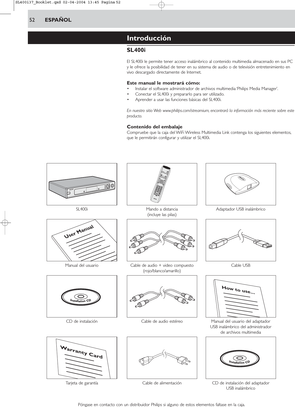IntroducciónSL400iEl SL400i le permite tener acceso inalámbrico al contenido multimedia almacenado en sus PCy le ofrece la posibilidad de tener en su sistema de audio o de televisión entretenimiento envivo descargado directamente de Internet.Este manual le mostrará cómo:• Instalar el software administrador de archivos multimedia ‘Philips Media Manager’.• Conectar el SL400i y prepararlo para ser utilizado.• Aprender a usar las funciones básicas del SL400i.En nuestro sitio Web www.philips.com/streamium, encontrará la información más reciente sobre esteproducto.Contenido del embalajeCompruebe que la caja del WiFi Wireless Multimedia Link contenga los siguientes elementos,que le permitirán configurar y utilizar el SL400i.SL400i Mando a distancia Adaptador USB inalámbrico(incluye las pilas)Manual del usuario Cable de audio + video compuesto Cable USB(rojo/blanco/amarillo)CD de instalación  Cable de audio estéreo Manual del usuario del adaptador USB inalámbrico del administrador de archivos multimediaTarjeta de garantía  Cable de alimentación CD de instalación del adaptador USB inalámbricoPóngase en contacto con un distribuidor Philips si alguno de estos elementos faltase en la caja.InstallationCDWarranty CardHow to use...InstallationCDUser Manual52 ESPAÑOLSL400i37_Booklet.qxd  02-04-2004  13:45  Pagina 52
