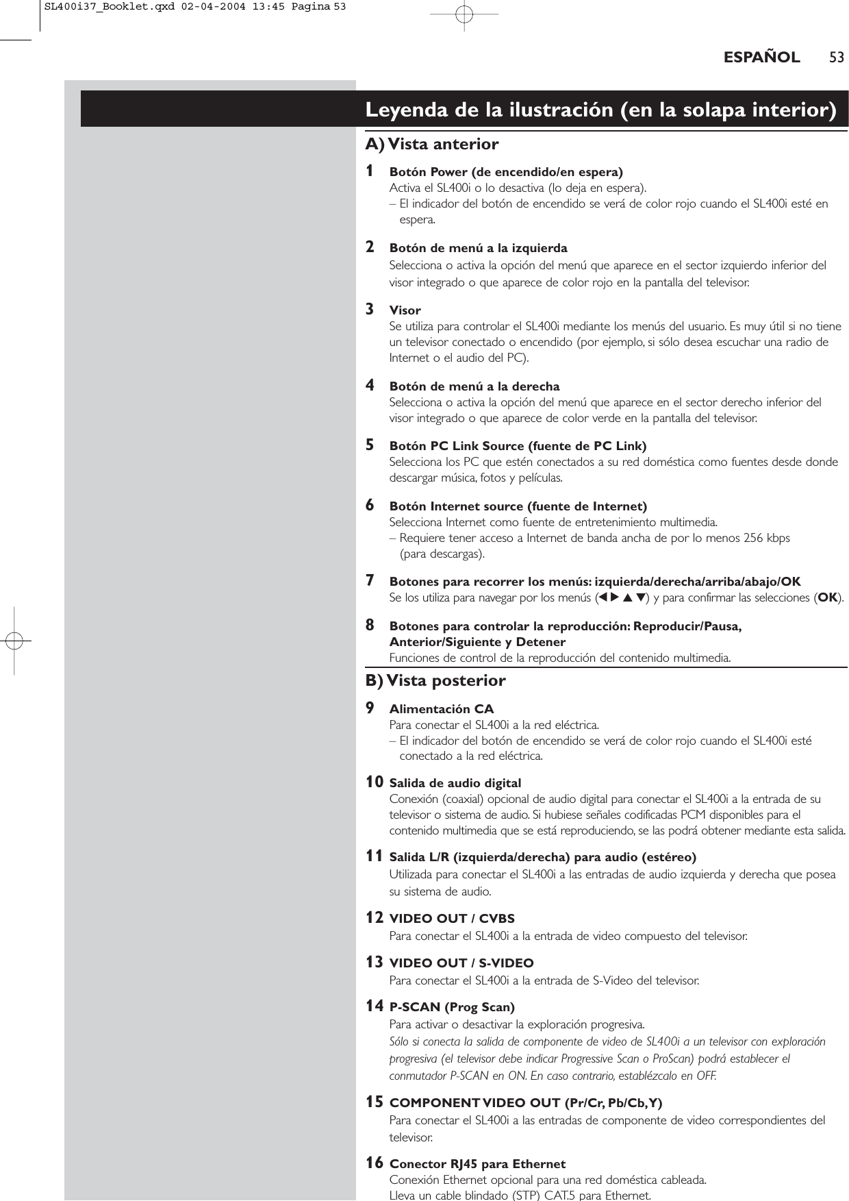 Leyenda de la ilustración (en la solapa interior)A) Vista  anterior1Botón Power (de encendido/en espera)Activa el SL400i o lo desactiva (lo deja en espera).– El indicador del botón de encendido se verá de color rojo cuando el SL400i esté enespera.2Botón de menú a la izquierdaSelecciona o activa la opción del menú que aparece en el sector izquierdo inferior delvisor integrado o que aparece de color rojo en la pantalla del televisor.3VisorSe utiliza para controlar el SL400i mediante los menús del usuario. Es muy útil si no tieneun televisor conectado o encendido (por ejemplo, si sólo desea escuchar una radio deInternet o el audio del PC).4Botón de menú a la derechaSelecciona o activa la opción del menú que aparece en el sector derecho inferior delvisor integrado o que aparece de color verde en la pantalla del televisor.5Botón PC Link Source (fuente de PC Link)Selecciona los PC que estén conectados a su red doméstica como fuentes desde dondedescargar música, fotos y películas.6Botón Internet source (fuente de Internet)Selecciona Internet como fuente de entretenimiento multimedia.– Requiere tener acceso a Internet de banda ancha de por lo menos 256 kbps (para descargas).7Botones para recorrer los menús: izquierda/derecha/arriba/abajo/OKSe los utiliza para navegar por los menús (1234) y para confirmar las selecciones (OK).8Botones para controlar la reproducción: Reproducir/Pausa,Anterior/Siguiente y DetenerFunciones de control de la reproducción del contenido multimedia.B) Vista  posterior9Alimentación CAPara conectar el SL400i a la red eléctrica.– El indicador del botón de encendido se verá de color rojo cuando el SL400i estéconectado a la red eléctrica.10 Salida de audio digital Conexión (coaxial) opcional de audio digital para conectar el SL400i a la entrada de sutelevisor o sistema de audio. Si hubiese señales codificadas PCM disponibles para elcontenido multimedia que se está reproduciendo, se las podrá obtener mediante esta salida.11 Salida L/R (izquierda/derecha) para audio (estéreo)Utilizada para conectar el SL400i a las entradas de audio izquierda y derecha que poseasu sistema de audio.12 VIDEO OUT / CVBSPara conectar el SL400i a la entrada de video compuesto del televisor.13 VIDEO OUT / S-VIDEOPara conectar el SL400i a la entrada de S-Video del televisor.14 P-SCAN (Prog Scan)Para activar o desactivar la exploración progresiva.Sólo si conecta la salida de componente de video de SL400i a un televisor con exploraciónprogresiva (el televisor debe indicar Progressive Scan o ProScan) podrá establecer elconmutador P-SCAN en ON. En caso contrario, establézcalo en OFF.15 COMPONENT VIDEO OUT (Pr/Cr, Pb/Cb,Y)Para conectar el SL400i a las entradas de componente de video correspondientes deltelevisor.16 Conector RJ45 para EthernetConexión Ethernet opcional para una red doméstica cableada.Lleva un cable blindado (STP) CAT.5 para Ethernet.ESPAÑOL 53SL400i37_Booklet.qxd  02-04-2004  13:45  Pagina 53