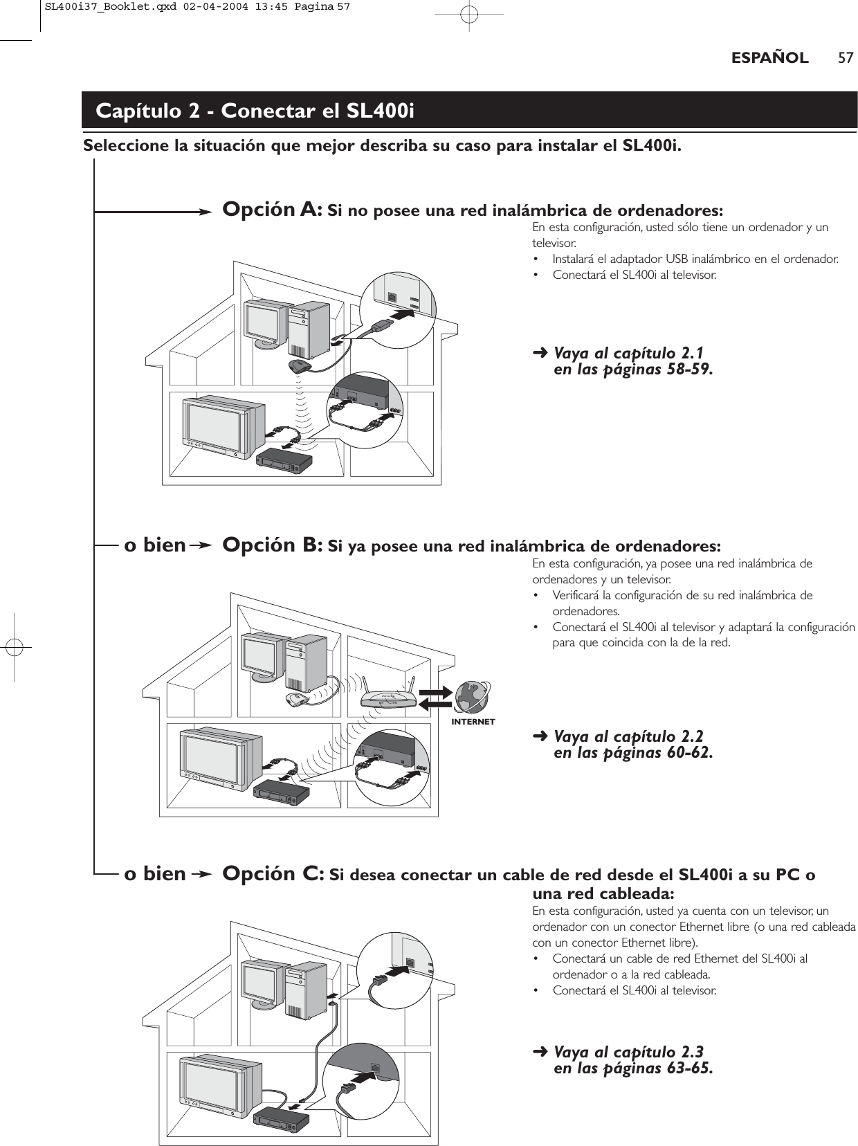 ESPAÑOL 57Capítulo 2 - Conectar el SL400iSeleccione la situación que mejor describa su caso para instalar el SL400i.Opción A: Si no posee una red inalámbrica de ordenadores:En esta configuración, usted sólo tiene un ordenador y untelevisor.• Instalará el adaptador USB inalámbrico en el ordenador.• Conectará el SL400i al televisor.➜ Vaya al capítulo 2.1 en las páginas 58-59.o bien Opción B: Si ya posee una red inalámbrica de ordenadores:En esta configuración, ya posee una red inalámbrica deordenadores y un televisor.• Verificará la configuración de su red inalámbrica deordenadores.• Conectará el SL400i al televisor y adaptará la configuraciónpara que coincida con la de la red.➜ Vaya al capítulo 2.2 en las páginas 60-62.o bien Opción C: Si desea conectar un cable de red desde el SL400i a su PC o una red cableada:En esta configuración, usted ya cuenta con un televisor, unordenador con un conector Ethernet libre (o una red cableadacon un conector Ethernet libre).• Conectará un cable de red Ethernet del SL400i alordenador o a la red cableada.• Conectará el SL400i al televisor.➜ Vaya al capítulo 2.3 en las páginas 63-65.INTERNETSL400i37_Booklet.qxd  02-04-2004  13:45  Pagina 57