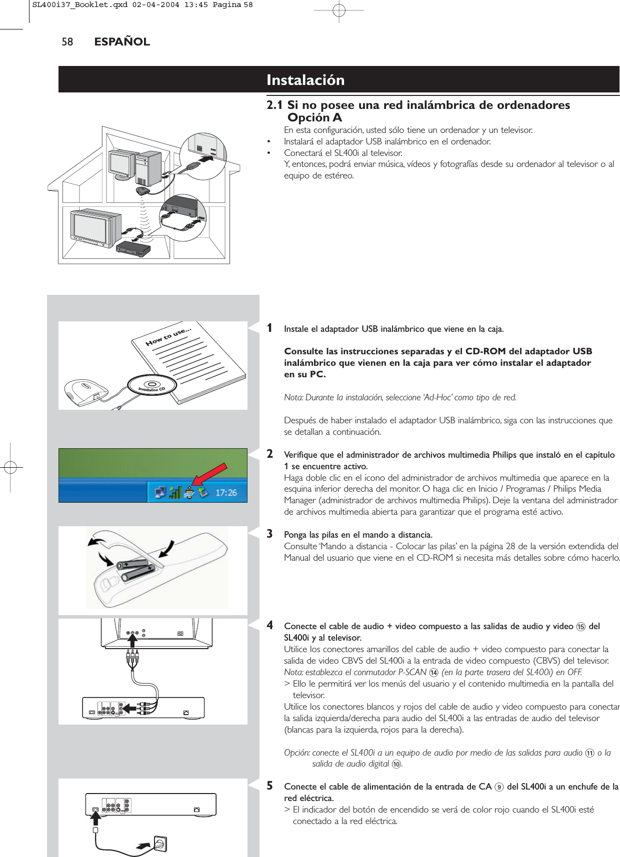 58 ESPAÑOLInstalación2.1 Si no posee una red inalámbrica de ordenadoresOpción AEn esta configuración, usted sólo tiene un ordenador y un televisor.• Instalará el adaptador USB inalámbrico en el ordenador.• Conectará el SL400i al televisor.Y, entonces, podrá enviar música, vídeos y fotografías desde su ordenador al televisor o alequipo de estéreo.1Instale el adaptador USB inalámbrico que viene en la caja.Consulte las instrucciones separadas y el CD-ROM del adaptador USBinalámbrico que vienen en la caja para ver cómo instalar el adaptador en su PC.Nota: Durante la instalación, seleccione ‘Ad-Hoc’ como tipo de red.Después de haber instalado el adaptador USB inalámbrico, siga con las instrucciones quese detallan a continuación.2Verifique que el administrador de archivos multimedia Philips que instaló en el capítulo1 se encuentre activo.Haga doble clic en el icono del administrador de archivos multimedia que aparece en laesquina inferior derecha del monitor. O haga clic en Inicio / Programas / Philips MediaManager (administrador de archivos multimedia Philips). Deje la ventana del administradorde archivos multimedia abierta para garantizar que el programa esté activo.3Ponga las pilas en el mando a distancia.Consulte ‘Mando a distancia - Colocar las pilas’ en la página 28 de la versión extendida delManual del usuario que viene en el CD-ROM si necesita más detalles sobre cómo hacerlo.4Conecte el cable de audio + video compuesto a las salidas de audio y video %delSL400i y al televisor.Utilice los conectores amarillos del cable de audio + video compuesto para conectar lasalida de video CBVS del SL400i a la entrada de video compuesto (CBVS) del televisor.Nota: establezca el conmutador P-SCAN $(en la parte trasera del SL400i) en OFF.&gt; Ello le permitirá ver los menús del usuario y el contenido multimedia en la pantalla deltelevisor.Utilice los conectores blancos y rojos del cable de audio y video compuesto para conectarla salida izquierda/derecha para audio del SL400i a las entradas de audio del televisor(blancas para la izquierda, rojos para la derecha).Opción: conecte el SL400i a un equipo de audio por medio de las salidas para audio !o lasalida de audio digital 0.5Conecte el cable de alimentación de la entrada de CA 9del SL400i a un enchufe de lared eléctrica.&gt; El indicador del botón de encendido se verá de color rojo cuando el SL400i estéconectado a la red eléctrica.How to use...InstallationCDSL400i37_Booklet.qxd  02-04-2004  13:45  Pagina 58