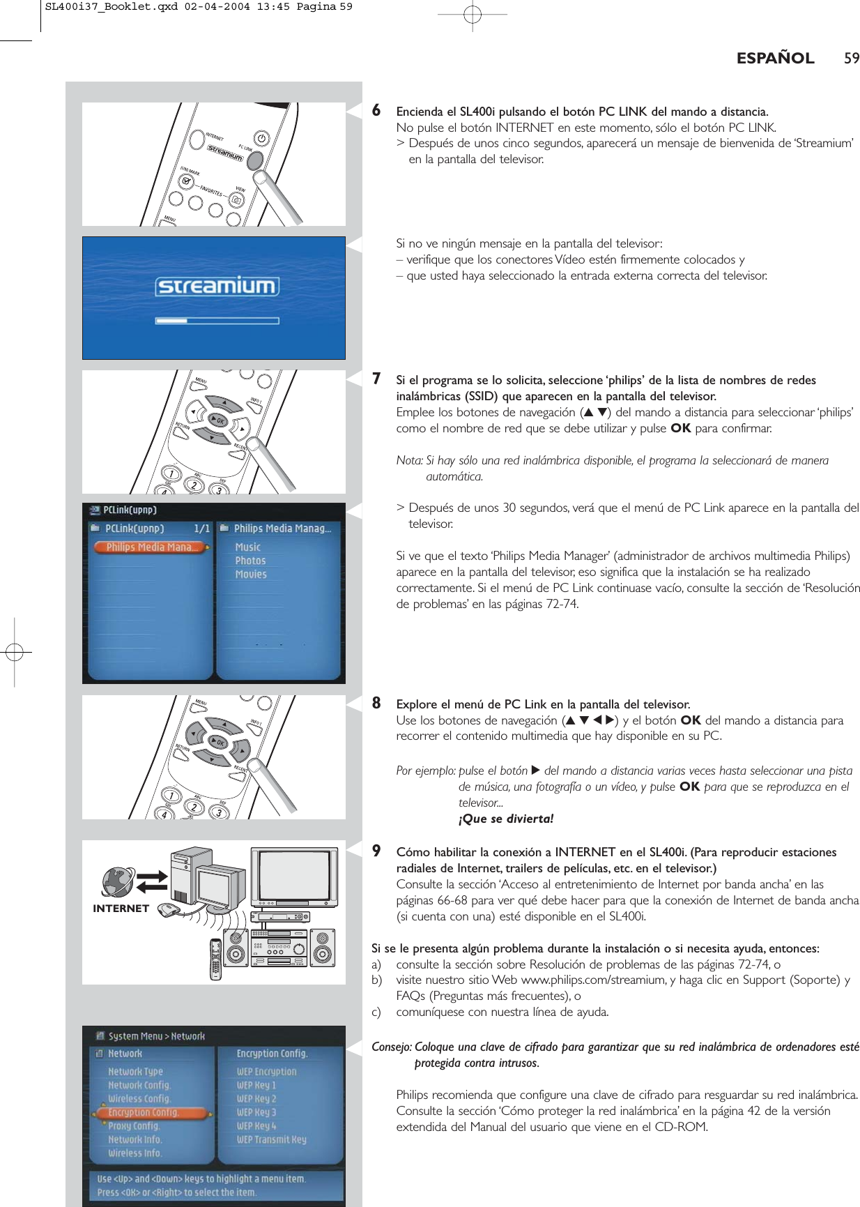 ESPAÑOL 596Encienda el SL400i pulsando el botón PC LINK del mando a distancia.No pulse el botón INTERNET en este momento, sólo el botón PC LINK.&gt; Después de unos cinco segundos, aparecerá un mensaje de bienvenida de ‘Streamium’en la pantalla del televisor.Si no ve ningún mensaje en la pantalla del televisor:– verifique que los conectores Vídeo estén firmemente colocados y – que usted haya seleccionado la entrada externa correcta del televisor.7Si el programa se lo solicita, seleccione ‘philips’ de la lista de nombres de redesinalámbricas (SSID) que aparecen en la pantalla del televisor.Emplee los botones de navegación (34) del mando a distancia para seleccionar ‘philips’como el nombre de red que se debe utilizar y pulse OK para confirmar.Nota: Si hay sólo una red inalámbrica disponible, el programa la seleccionará de maneraautomática.&gt; Después de unos 30 segundos, verá que el menú de PC Link aparece en la pantalla deltelevisor.Si ve que el texto ‘Philips Media Manager’ (administrador de archivos multimedia Philips)aparece en la pantalla del televisor, eso significa que la instalación se ha realizadocorrectamente. Si el menú de PC Link continuase vacío, consulte la sección de ‘Resoluciónde problemas’ en las páginas 72-74.8Explore el menú de PC Link en la pantalla del televisor.Use los botones de navegación (3412) y el botón OK del mando a distancia pararecorrer el contenido multimedia que hay disponible en su PC.Por ejemplo: pulse el botón 2del mando a distancia varias veces hasta seleccionar una pistade música, una fotografía o un vídeo, y pulse OK para que se reproduzca en eltelevisor...¡Que se divierta!9Cómo habilitar la conexión a INTERNET en el SL400i. (Para reproducir estacionesradiales de Internet, trailers de películas, etc. en el televisor.)Consulte la sección ‘Acceso al entretenimiento de Internet por banda ancha’ en las páginas 66-68 para ver qué debe hacer para que la conexión de Internet de banda ancha(si cuenta con una) esté disponible en el SL400i.Si se le presenta algún problema durante la instalación o si necesita ayuda, entonces:a) consulte la sección sobre Resolución de problemas de las páginas 72-74, o b) visite nuestro sitio Web www.philips.com/streamium, y haga clic en Support (Soporte) yFAQs (Preguntas más frecuentes), o c) comuníquese con nuestra línea de ayuda.Consejo: Coloque una clave de cifrado para garantizar que su red inalámbrica de ordenadores estéprotegida contra intrusos.Philips recomienda que configure una clave de cifrado para resguardar su red inalámbrica.Consulte la sección ‘Cómo proteger la red inalámbrica’ en la página 42 de la versiónextendida del Manual del usuario que viene en el CD-ROM.INTERNETSL400i37_Booklet.qxd  02-04-2004  13:45  Pagina 59