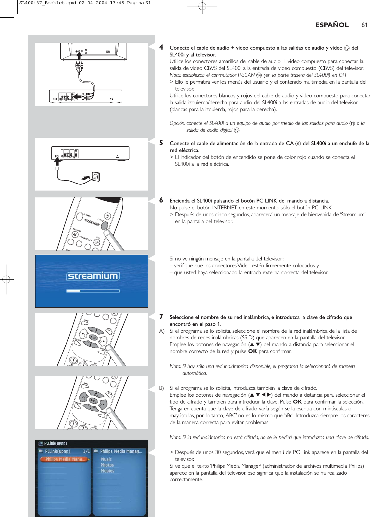 4Conecte el cable de audio + video compuesto a las salidas de audio y video %delSL400i y al televisor.Utilice los conectores amarillos del cable de audio + video compuesto para conectar lasalida de video CBVS del SL400i a la entrada de video compuesto (CBVS) del televisor.Nota: establezca el conmutador P-SCAN $(en la parte trasera del SL400i) en OFF.&gt; Ello le permitirá ver los menús del usuario y el contenido multimedia en la pantalla deltelevisor.Utilice los conectores blancos y rojos del cable de audio y video compuesto para conectarla salida izquierda/derecha para audio del SL400i a las entradas de audio del televisor(blancas para la izquierda, rojos para la derecha).Opción: conecte el SL400i a un equipo de audio por medio de las salidas para audio !o lasalida de audio digital 0.5Conecte el cable de alimentación de la entrada de CA 9del SL400i a un enchufe de lared eléctrica.&gt; El indicador del botón de encendido se pone de color rojo cuando se conecta elSL400i a la red eléctrica.6Encienda el SL400i pulsando el botón PC LINK del mando a distancia.No pulse el botón INTERNET en este momento, sólo el botón PC LINK.&gt; Después de unos cinco segundos, aparecerá un mensaje de bienvenida de ‘Streamium’en la pantalla del televisor.Si no ve ningún mensaje en la pantalla del televisor:– verifique que los conectores Vídeo estén firmemente colocados y – que usted haya seleccionado la entrada externa correcta del televisor.7Seleccione el nombre de su red inalámbrica, e introduzca la clave de cifrado queencontró en el paso 1.A) Si el programa se lo solicita, seleccione el nombre de la red inalámbrica de la lista denombres de redes inalámbricas (SSID) que aparecen en la pantalla del televisor.Emplee los botones de navegación (34) del mando a distancia para seleccionar elnombre correcto de la red y pulse OK para confirmar.Nota: Si hay sólo una red inalámbrica disponible, el programa la seleccionará de maneraautomática.B) Si el programa se lo solicita, introduzca también la clave de cifrado.Emplee los botones de navegación (3412) del mando a distancia para seleccionar eltipo de cifrado y también para introducir la clave. Pulse OK para confirmar la selección.Tenga en cuenta que la clave de cifrado varía según se la escriba con minúsculas omayúsculas, por lo tanto,‘ABC’ no es lo mismo que ‘aBc’. Introduzca siempre los caracteresde la manera correcta para evitar problemas.Nota: Si la red inalámbrica no está cifrada, no se le pedirá que introduzca una clave de cifrado.&gt; Después de unos 30 segundos, verá que el menú de PC Link aparece en la pantalla deltelevisor.Si ve que el texto ‘Philips Media Manager’ (administrador de archivos multimedia Philips)aparece en la pantalla del televisor, eso significa que la instalación se ha realizadocorrectamente.ESPAÑOL 61SL400i37_Booklet.qxd  02-04-2004  13:45  Pagina 61