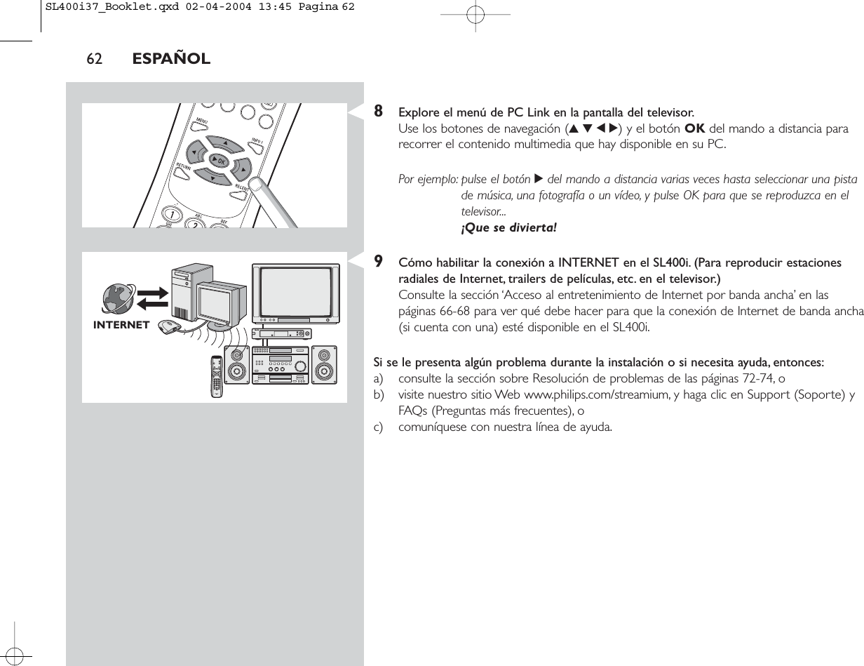 8Explore el menú de PC Link en la pantalla del televisor.Use los botones de navegación (3412) y el botón OK del mando a distancia pararecorrer el contenido multimedia que hay disponible en su PC.Por ejemplo: pulse el botón 2del mando a distancia varias veces hasta seleccionar una pistade música, una fotografía o un vídeo, y pulse OK para que se reproduzca en eltelevisor...¡Que se divierta!9Cómo habilitar la conexión a INTERNET en el SL400i. (Para reproducir estacionesradiales de Internet, trailers de películas, etc. en el televisor.)Consulte la sección ‘Acceso al entretenimiento de Internet por banda ancha’ en las páginas 66-68 para ver qué debe hacer para que la conexión de Internet de banda ancha(si cuenta con una) esté disponible en el SL400i.Si se le presenta algún problema durante la instalación o si necesita ayuda, entonces:a) consulte la sección sobre Resolución de problemas de las páginas 72-74, o b) visite nuestro sitio Web www.philips.com/streamium, y haga clic en Support (Soporte) yFAQs (Preguntas más frecuentes), o c) comuníquese con nuestra línea de ayuda.62 ESPAÑOLINTERNETSL400i37_Booklet.qxd  02-04-2004  13:45  Pagina 62