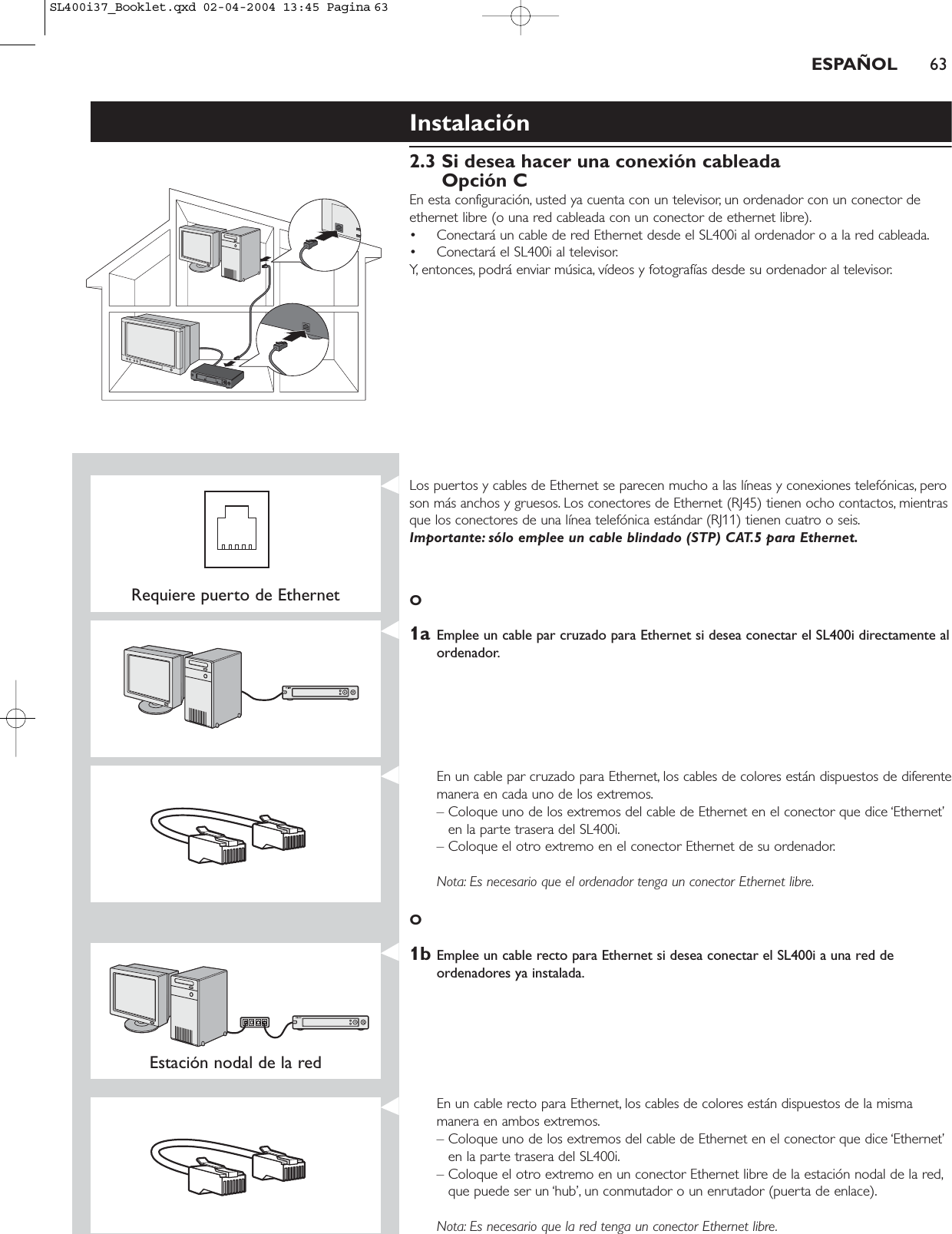 Instalación2.3 Si desea hacer una conexión cableadaOpción CEn esta configuración, usted ya cuenta con un televisor, un ordenador con un conector deethernet libre (o una red cableada con un conector de ethernet libre).• Conectará un cable de red Ethernet desde el SL400i al ordenador o a la red cableada.• Conectará el SL400i al televisor.Y, entonces, podrá enviar música, vídeos y fotografías desde su ordenador al televisor.ESPAÑOL 63Requiere puerto de EthernetLos puertos y cables de Ethernet se parecen mucho a las líneas y conexiones telefónicas, peroson más anchos y gruesos. Los conectores de Ethernet (RJ45) tienen ocho contactos, mientrasque los conectores de una línea telefónica estándar (RJ11) tienen cuatro o seis.Importante: sólo emplee un cable blindado (STP) CAT.5 para Ethernet.O1a Emplee un cable par cruzado para Ethernet si desea conectar el SL400i directamente alordenador.En un cable par cruzado para Ethernet, los cables de colores están dispuestos de diferentemanera en cada uno de los extremos.– Coloque uno de los extremos del cable de Ethernet en el conector que dice ‘Ethernet’en la parte trasera del SL400i.– Coloque el otro extremo en el conector Ethernet de su ordenador.Nota: Es necesario que el ordenador tenga un conector Ethernet libre.O1b Emplee un cable recto para Ethernet si desea conectar el SL400i a una red deordenadores ya instalada.Estación nodal de la red En un cable recto para Ethernet, los cables de colores están dispuestos de la mismamanera en ambos extremos.– Coloque uno de los extremos del cable de Ethernet en el conector que dice ‘Ethernet’en la parte trasera del SL400i.– Coloque el otro extremo en un conector Ethernet libre de la estación nodal de la red,que puede ser un ‘hub’, un conmutador o un enrutador (puerta de enlace).Nota: Es necesario que la red tenga un conector Ethernet libre.SL400i37_Booklet.qxd  02-04-2004  13:45  Pagina 63