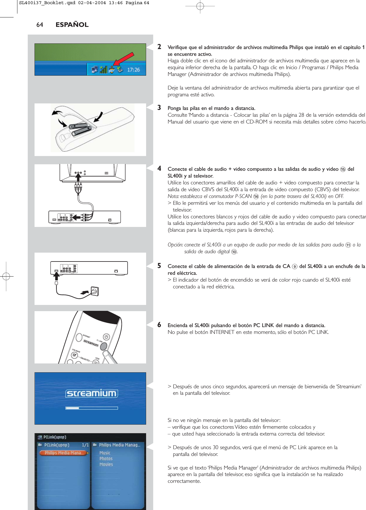 2Verifique que el administrador de archivos multimedia Philips que instaló en el capítulo 1se encuentre activo.Haga doble clic en el icono del administrador de archivos multimedia que aparece en laesquina inferior derecha de la pantalla. O haga clic en Inicio / Programas / Philips MediaManager (Administrador de archivos multimedia Philips).Deje la ventana del administrador de archivos multimedia abierta para garantizar que elprograma esté activo.3Ponga las pilas en el mando a distancia.Consulte ‘Mando a distancia - Colocar las pilas’ en la página 28 de la versión extendida delManual del usuario que viene en el CD-ROM si necesita más detalles sobre cómo hacerlo.4Conecte el cable de audio + video compuesto a las salidas de audio y video %delSL400i y al televisor.Utilice los conectores amarillos del cable de audio + video compuesto para conectar lasalida de video CBVS del SL400i a la entrada de video compuesto (CBVS) del televisor.Nota: establezca el conmutador P-SCAN $(en la parte trasera del SL400i) en OFF.&gt; Ello le permitirá ver los menús del usuario y el contenido multimedia en la pantalla deltelevisor.Utilice los conectores blancos y rojos del cable de audio y video compuesto para conectarla salida izquierda/derecha para audio del SL400i a las entradas de audio del televisor(blancas para la izquierda, rojos para la derecha).Opción: conecte el SL400i a un equipo de audio por medio de las salidas para audio !o lasalida de audio digital 0.5Conecte el cable de alimentación de la entrada de CA 9del SL400i a un enchufe de lared eléctrica.&gt; El indicador del botón de encendido se verá de color rojo cuando el SL400i estéconectado a la red eléctrica.6Encienda el SL400i pulsando el botón PC LINK del mando a distancia.No pulse el botón INTERNET en este momento, sólo el botón PC LINK.&gt; Después de unos cinco segundos, aparecerá un mensaje de bienvenida de ‘Streamium’en la pantalla del televisor.Si no ve ningún mensaje en la pantalla del televisor:– verifique que los conectores Vídeo estén firmemente colocados y – que usted haya seleccionado la entrada externa correcta del televisor.&gt; Después de unos 30 segundos, verá que el menú de PC Link aparece en la pantalla del televisor.Si ve que el texto ‘Philips Media Manager’ (Administrador de archivos multimedia Philips)aparece en la pantalla del televisor, eso significa que la instalación se ha realizadocorrectamente.64 ESPAÑOLSL400i37_Booklet.qxd  02-04-2004  13:46  Pagina 64