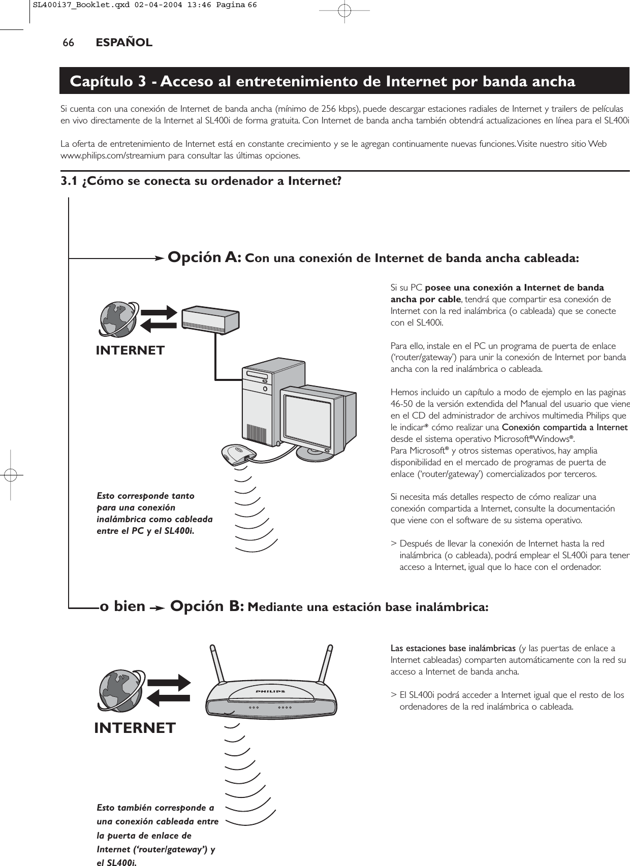 66 ESPAÑOLCapítulo 3 - Acceso al entretenimiento de Internet por banda anchaSi cuenta con una conexión de Internet de banda ancha (mínimo de 256 kbps), puede descargar estaciones radiales de Internet y trailers de películasen vivo directamente de la Internet al SL400i de forma gratuita. Con Internet de banda ancha también obtendrá actualizaciones en línea para el SL400iLa oferta de entretenimiento de Internet está en constante crecimiento y se le agregan continuamente nuevas funciones.Visite nuestro sitio Webwww.philips.com/streamium para consultar las últimas opciones.3.1 ¿Cómo se conecta su ordenador a Internet?Si su PC posee una conexión a Internet de bandaancha por cable, tendrá que compartir esa conexión deInternet con la red inalámbrica (o cableada) que se conectecon el SL400i.Para ello, instale en el PC un programa de puerta de enlace(‘router/gateway’) para unir la conexión de Internet por bandaancha con la red inalámbrica o cableada.Hemos incluido un capítulo a modo de ejemplo en las paginas46-50 de la versión extendida del Manual del usuario que vieneen el CD del administrador de archivos multimedia Philips quele indicar* cómo realizar una Conexión compartida a Internetdesde el sistema operativo Microsoft®Windows®.Para Microsoft®y otros sistemas operativos, hay ampliadisponibilidad en el mercado de programas de puerta deenlace (‘router/gateway’) comercializados por terceros.Si necesita más detalles respecto de cómo realizar unaconexión compartida a Internet, consulte la documentaciónque viene con el software de su sistema operativo.&gt; Después de llevar la conexión de Internet hasta la redinalámbrica (o cableada), podrá emplear el SL400i para teneracceso a Internet, igual que lo hace con el ordenador.Las estaciones base inalámbricas (y las puertas de enlace aInternet cableadas) comparten automáticamente con la red suacceso a Internet de banda ancha.&gt; El SL400i podrá acceder a Internet igual que el resto de losordenadores de la red inalámbrica o cableada.INTERNETINTERNETEsto corresponde tantopara una conexióninalámbrica como cableadaentre el PC y el SL400i.Esto también corresponde auna conexión cableada entre la puerta de enlace deInternet (‘router/gateway’) yel SL400i.Opción A: Con una conexión de Internet de banda ancha cableada:Opción B: Mediante una estación base inalámbrica:o bienSL400i37_Booklet.qxd  02-04-2004  13:46  Pagina 66