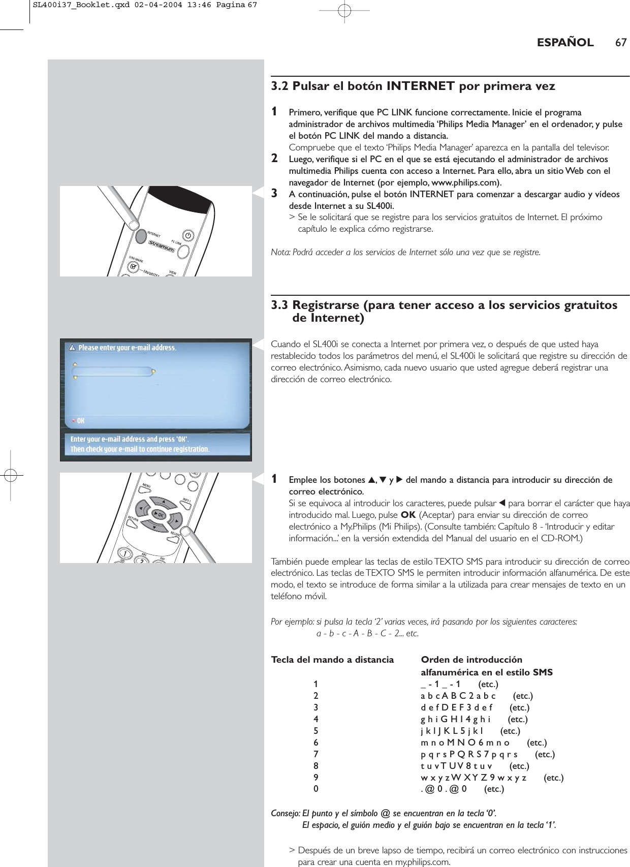 3.2 Pulsar el botón INTERNET por primera vez1Primero, verifique que PC LINK funcione correctamente. Inicie el programaadministrador de archivos multimedia ‘Philips Media Manager’ en el ordenador, y pulseel botón PC LINK del mando a distancia.Compruebe que el texto ‘Philips Media Manager’ aparezca en la pantalla del televisor.2Luego, verifique si el PC en el que se está ejecutando el administrador de archivosmultimedia Philips cuenta con acceso a Internet. Para ello, abra un sitio Web con elnavegador de Internet (por ejemplo, www.philips.com).3A continuación, pulse el botón INTERNET para comenzar a descargar audio y vídeosdesde Internet a su SL400i.&gt; Se le solicitará que se registre para los servicios gratuitos de Internet. El próximocapítulo le explica cómo registrarse.Nota: Podrá acceder a los servicios de Internet sólo una vez que se registre.3.3 Registrarse (para tener acceso a los servicios gratuitosde Internet)Cuando el SL400i se conecta a Internet por primera vez, o después de que usted hayarestablecido todos los parámetros del menú, el SL400i le solicitará que registre su dirección decorreo electrónico. Asimismo, cada nuevo usuario que usted agregue deberá registrar unadirección de correo electrónico.1Emplee los botones 3,4y 2del mando a distancia para introducir su dirección decorreo electrónico.Si se equivoca al introducir los caracteres, puede pulsar 1para borrar el carácter que hayaintroducido mal. Luego, pulse OK (Aceptar) para enviar su dirección de correoelectrónico a My.Philips (Mi Philips). (Consulte también: Capítulo 8 - ‘Introducir y editarinformación...’ en la versión extendida del Manual del usuario en el CD-ROM.)También puede emplear las teclas de estilo TEXTO SMS para introducir su dirección de correoelectrónico. Las teclas de TEXTO SMS le permiten introducir información alfanumérica. De estemodo, el texto se introduce de forma similar a la utilizada para crear mensajes de texto en unteléfono móvil.Por ejemplo: si pulsa la tecla ‘2’ varias veces, irá pasando por los siguientes caracteres:a - b - c - A - B - C - 2... etc.Tecla del mando a distancia Orden de introducción alfanumérica en el estilo SMS1 _ - 1 _ - 1      (etc.)2 a b c A B C 2 a b c      (etc.)3 d e f D E F 3 d e f      (etc.)4 g h i G H I 4 g h i      (etc.)5 j k l J K L 5 j k l      (etc.)6 m n o M N O 6 m n o      (etc.)7 p q r s P Q R S 7 p q r s      (etc.)8 t u v T U V 8 t u v      (etc.)9 w x y z W X Y Z 9 w x y z      (etc.)0 . @ 0 . @ 0      (etc.)Consejo: El punto y el símbolo @ se encuentran en la tecla ‘0’.El espacio, el guión medio y el guión bajo se encuentran en la tecla ‘1’.&gt; Después de un breve lapso de tiempo, recibirá un correo electrónico con instruccionespara crear una cuenta en my.philips.com.ESPAÑOL 67SL400i37_Booklet.qxd  02-04-2004  13:46  Pagina 67