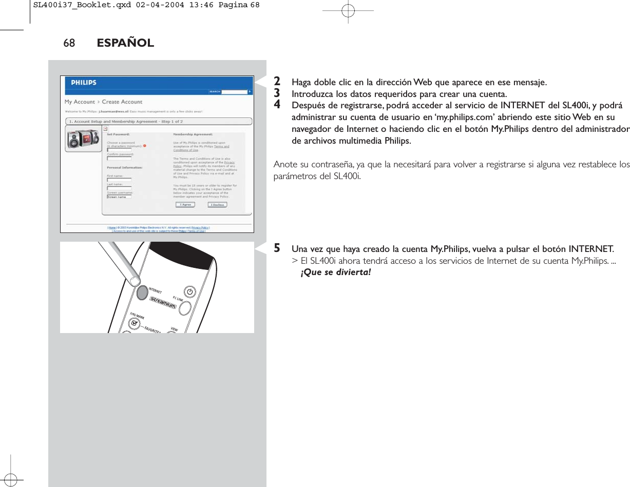 2Haga doble clic en la dirección Web que aparece en ese mensaje.3Introduzca los datos requeridos para crear una cuenta.4Después de registrarse, podrá acceder al servicio de INTERNET del SL400i, y podráadministrar su cuenta de usuario en ‘my.philips.com’ abriendo este sitio Web en sunavegador de Internet o haciendo clic en el botón My.Philips dentro del administradorde archivos multimedia Philips.Anote su contraseña, ya que la necesitará para volver a registrarse si alguna vez restablece losparámetros del SL400i.5Una vez que haya creado la cuenta My.Philips, vuelva a pulsar el botón INTERNET.&gt; El SL400i ahora tendrá acceso a los servicios de Internet de su cuenta My.Philips. ...¡Que se divierta!68 ESPAÑOLSL400i37_Booklet.qxd  02-04-2004  13:46  Pagina 68