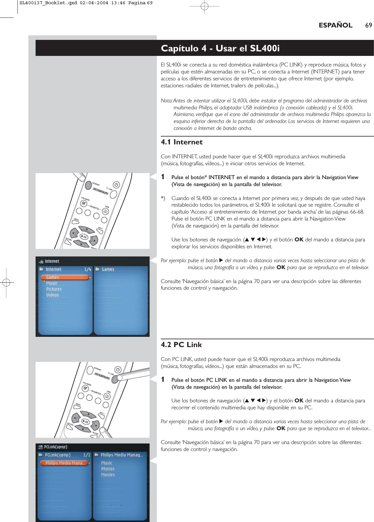 ESPAÑOL 69Capítulo 4 - Usar el SL400iEl SL400i se conecta a su red doméstica inalámbrica (PC LINK) y reproduce música, fotos ypelículas que estén almacenadas en su PC, o se conecta a Internet (INTERNET) para teneracceso a los diferentes servicios de entretenimiento que ofrece Internet (por ejemplo,estaciones radiales de Internet, trailers de películas...).Nota: Antes de intentar utilizar el SL400i, debe instalar el programa del administrador de archivosmultimedia Philips, el adaptador USB inalámbrico (o conexión cableada) y el SL400i.Asimismo, verifique que el icono del administrador de archivos multimedia Philips aparezca laesquina inferior derecha de la pantalla del ordenador. Los servicios de Internet requieren unaconexión a Internet de banda ancha.4.1 InternetCon INTERNET, usted puede hacer que el SL400i reproduzca archivos multimedia (música, fotografías, vídeos...) e iniciar otros servicios de Internet.1Pulse el botón* INTERNET en el mando a distancia para abrir la Navigation View (Vista de navegación) en la pantalla del televisor.*) Cuando el SL400i se conecta a Internet por primera vez, y después de que usted hayarestablecido todos los parámetros, el SL400i le solicitará que se registre. Consulte elcapítulo ‘Acceso al entretenimiento de Internet por banda ancha’ de las páginas 66-68.Pulse el botón PC LINK en el mando a distancia para abrir la Navigation View (Vista de navegación) en la pantalla del televisor.Use los botones de navegación (3412) y el botón OK del mando a distancia paraexplorar los servicios disponibles en Internet.Por ejemplo: pulse el botón 2del mando a distancia varias veces hasta seleccionar una pista demúsica, una fotografía o un vídeo, y pulse OK para que se reproduzca en el televisor.Consulte ‘Navegación básica’ en la página 70 para ver una descripción sobre las diferentesfunciones de control y navegación.4.2 PC LinkCon PC LINK, usted puede hacer que el SL400i reproduzca archivos multimedia (música, fotografías, vídeos...) que están almacenados en su PC.1Pulse el botón PC LINK en el mando a distancia para abrir la Navigation View (Vista de navegación) en la pantalla del televisor.Use los botones de navegación (3412) y el botón OK del mando a distancia pararecorrer el contenido multimedia que hay disponible en su PC.Por ejemplo: pulse el botón 2del mando a distancia varias veces hasta seleccionar una pista demúsica, una fotografía o un vídeo, y pulse OK para que se reproduzca en el televisor...Consulte ‘Navegación básica’ en la página 70 para ver una descripción sobre las diferentesfunciones de control y navegación.SL400i37_Booklet.qxd  02-04-2004  13:46  Pagina 69