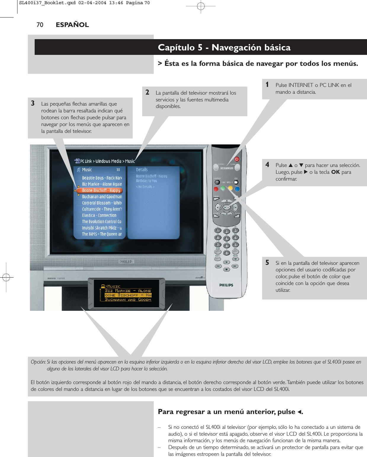 70 ESPAÑOLCapítulo 5 - Navegación básica&gt; Ésta es la forma básica de navegar por todos los menús.1Pulse INTERNET o PC LINK en elmando a distancia.2La pantalla del televisor mostrará losservicios y las fuentes multimediadisponibles.3Las pequeñas flechas amarillas querodean la barra resaltada indican québotones con flechas puede pulsar paranavegar por los menús que aparecen enla pantalla del televisor.4Pulse 3o 4para hacer una selección.Luego, pulse 2o la tecla OK paraconfirmar.5Si en la pantalla del televisor aparecenopciones del usuario codificadas porcolor, pulse el botón de color quecoincide con la opción que deseautilizar.Opción: Si las opciones del menú aparecen en la esquina inferior izquierda o en la esquina inferior derecha del visor LCD, emplee los botones que el SL400i posee enalguno de los laterales del visor LCD para hacer la selección.El botón izquierdo corresponde al botón rojo del mando a distancia, el botón derecho corresponde al botón verde.También puede utilizar los botonesde colores del mando a distancia en lugar de los botones que se encuentran a los costados del visor LCD del SL400i.Para regresar a un menú anterior, pulse 1.– Si no conectó el SL400i al televisor (por ejemplo, sólo lo ha conectado a un sistema deaudio), o si el televisor está apagado, observe el visor LCD del SL400i. Le proporciona lamisma información, y los menús de navegación funcionan de la misma manera.– Después de un tiempo determinado, se activará un protector de pantalla para evitar quelas imágenes estropeen la pantalla del televisor.SL400i37_Booklet.qxd  02-04-2004  13:46  Pagina 70