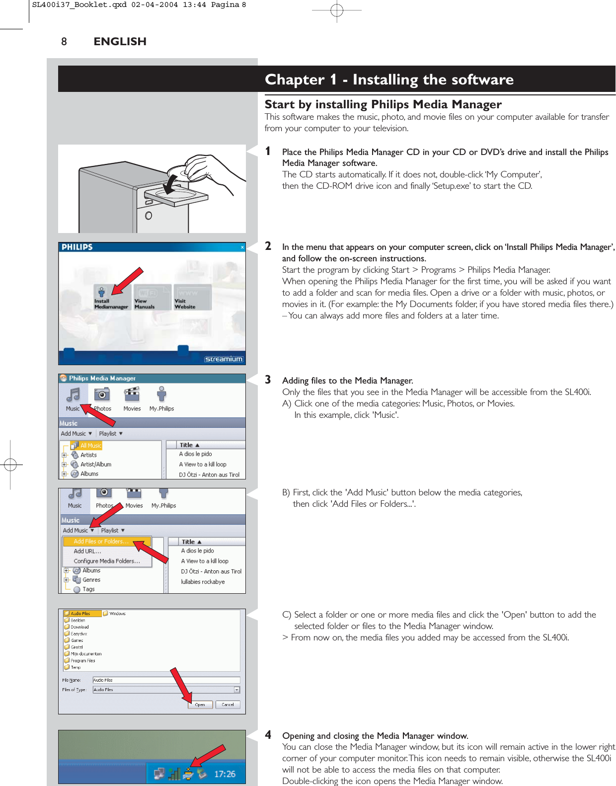 8ENGLISHChapter 1 - Installing the softwareStart by installing Philips Media ManagerThis software makes the music, photo, and movie files on your computer available for transferfrom your computer to your television.1Place the Philips Media Manager CD in your CD or DVD’s drive and install the PhilipsMedia Manager software.The CD starts automatically. If it does not, double-click ‘My Computer’,then the CD-ROM drive icon and finally ‘Setup.exe’ to start the CD.2In the menu that appears on your computer screen, click on ‘Install Philips Media Manager’,and follow the on-screen instructions.Start the program by clicking Start &gt; Programs &gt; Philips Media Manager.When opening the Philips Media Manager for the first time, you will be asked if you wantto add a folder and scan for media files. Open a drive or a folder with music, photos, ormovies in it. (For example: the My Documents folder, if you have stored media files there.)– You can always add more files and folders at a later time.3Adding files to the Media Manager.Only the files that you see in the Media Manager will be accessible from the SL400i.A) Click one of the media categories: Music, Photos, or Movies.In this example, click &apos;Music&apos;.B) First, click the &apos;Add Music&apos; button below the media categories,then click &apos;Add Files or Folders...&apos;.C) Select a folder or one or more media files and click the &apos;Open&apos; button to add theselected folder or files to the Media Manager window.&gt; From now on, the media files you added may be accessed from the SL400i.4Opening and closing the Media Manager window.You can close the Media Manager window, but its icon will remain active in the lower rightcorner of your computer monitor.This icon needs to remain visible, otherwise the SL400iwill not be able to access the media files on that computer.Double-clicking the icon opens the Media Manager window.SL400i37_Booklet.qxd  02-04-2004  13:44  Pagina 8