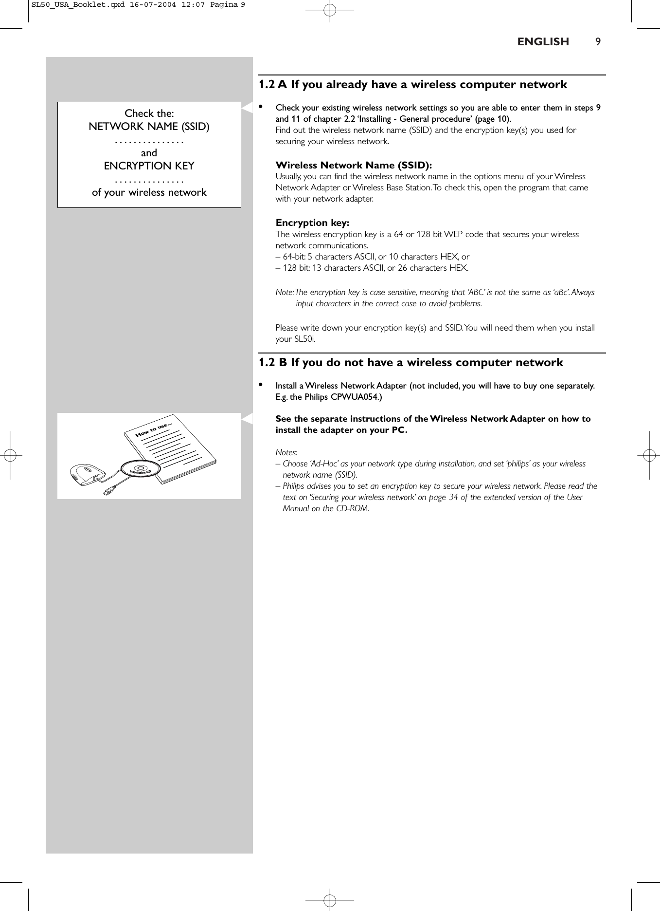 ENGLISH 91.2 A If you already have a wireless computer network•Check your existing wireless network settings so you are able to enter them in steps 9and 11 of chapter 2.2 ‘Installing - General procedure’ (page 10).Find out the wireless network name (SSID) and the encryption key(s) you used forsecuring your wireless network.Wireless Network Name (SSID):Usually, you can find the wireless network name in the options menu of your WirelessNetwork Adapter or Wireless Base Station.To check this, open the program that camewith your network adapter.Encryption key:The wireless encryption key is a 64 or 128 bit WEP code that secures your wirelessnetwork communications.– 64-bit: 5 characters ASCII, or 10 characters HEX, or– 128 bit: 13 characters ASCII, or 26 characters HEX.Note:The encryption key is case sensitive, meaning that ‘ABC’ is not the same as ‘aBc’.Alwaysinput characters in the correct case to avoid problems.Please write down your encryption key(s) and SSID.You will need them when you installyour SL50i.1.2 B If you do not have a wireless computer network•Install a Wireless Network Adapter (not included, you will have to buy one separately.E.g. the Philips CPWUA054.)See the separate instructions of the Wireless Network Adapter on how toinstall the adapter on your PC.Notes:– Choose ‘Ad-Hoc’ as your network type during installation, and set ‘philips’ as your wirelessnetwork name (SSID).– Philips advises you to set an encryption key to secure your wireless network. Please read thetext on ‘Securing your wireless network’ on page 34 of the extended version of the UserManual on the CD-ROM.Check the:NETWORK NAME (SSID)...............andENCRYPTION KEY...............of your wireless networkHow to use...InstallationCDSL50_USA_Booklet.qxd  16-07-2004  12:07  Pagina 9