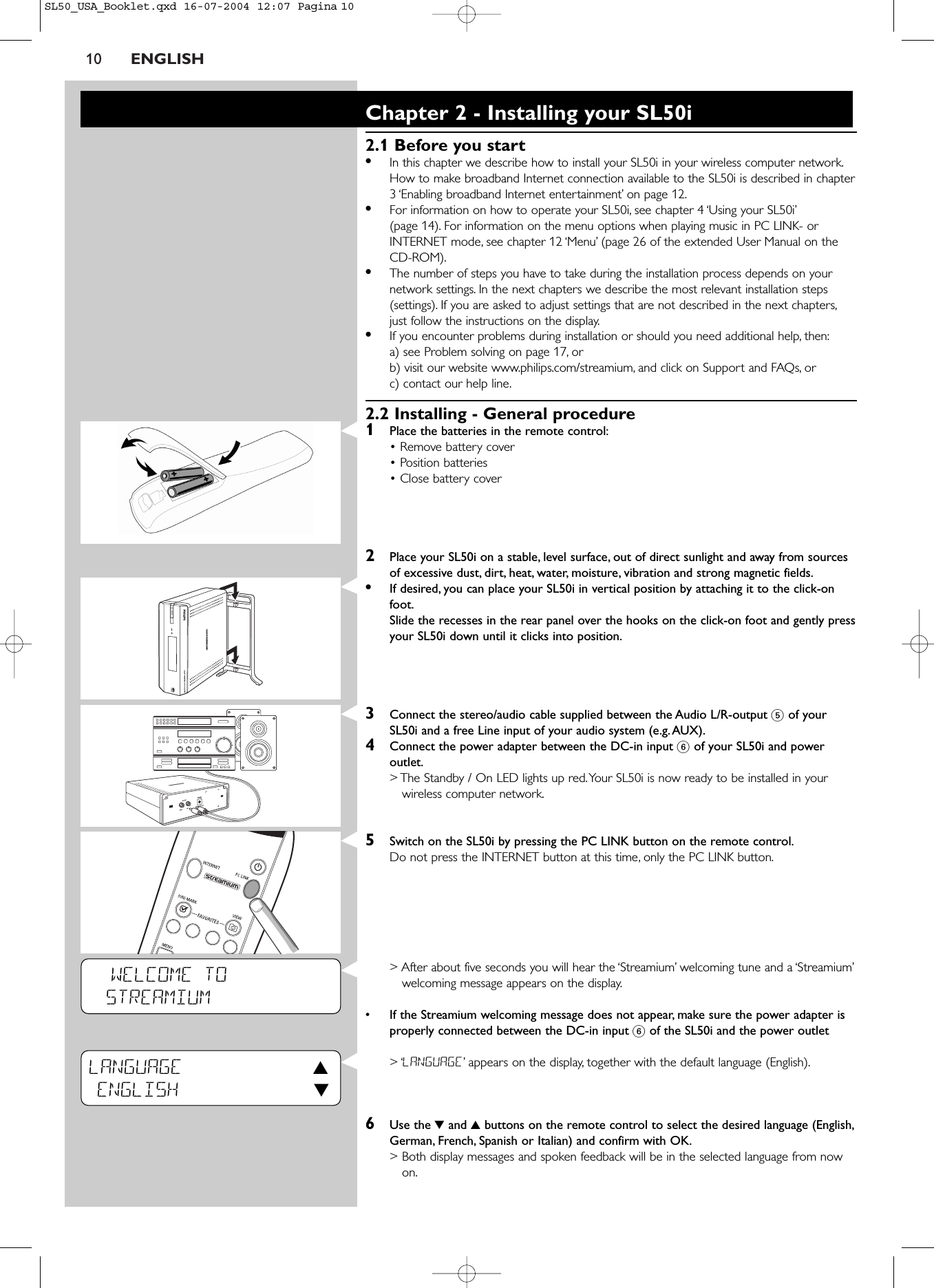 10 ENGLISHWELCOME TOSTREAMIUMLANGUAGE 3ENGLISH 4Chapter 2 - Installing your SL50i2.1 Before you start•In this chapter we describe how to install your SL50i in your wireless computer network.How to make broadband Internet connection available to the SL50i is described in chapter3 ‘Enabling broadband Internet entertainment’ on page 12.•For information on how to operate your SL50i, see chapter 4 ‘Using your SL50i’(page 14). For information on the menu options when playing music in PC LINK- orINTERNET mode, see chapter 12 ‘Menu’ (page 26 of the extended User Manual on theCD-ROM).•The number of steps you have to take during the installation process depends on yournetwork settings. In the next chapters we describe the most relevant installation steps(settings). If you are asked to adjust settings that are not described in the next chapters,just follow the instructions on the display.•If you encounter problems during installation or should you need additional help, then:a) see Problem solving on page 17, orb) visit our website www.philips.com/streamium, and click on Support and FAQs, orc) contact our help line.2.2 Installing - General procedure1Place the batteries in the remote control:• Remove battery cover• Position batteries• Close battery cover2Place your SL50i on a stable, level surface, out of direct sunlight and away from sourcesof excessive dust, dirt, heat, water, moisture, vibration and strong magnetic fields.•If desired, you can place your SL50i in vertical position by attaching it to the click-onfoot.Slide the recesses in the rear panel over the hooks on the click-on foot and gently pressyour SL50i down until it clicks into position.3Connect the stereo/audio cable supplied between the Audio L/R-output 5of yourSL50i and a free Line input of your audio system (e.g.AUX).4Connect the power adapter between the DC-in input 6of your SL50i and poweroutlet.&gt; The Standby / On LED lights up red.Your SL50i is now ready to be installed in yourwireless computer network.5Switch on the SL50i by pressing the PC LINK button on the remote control.Do not press the INTERNET button at this time, only the PC LINK button.&gt; After about five seconds you will hear the ‘Streamium’ welcoming tune and a ‘Streamium’welcoming message appears on the display.•If the Streamium welcoming message does not appear, make sure the power adapter isproperly connected between the DC-in input 6of the SL50i and the power outlet&gt; ‘LANGUAGE’appears on the display, together with the default language (English).6Use the 4and 3buttons on the remote control to select the desired language (English,German, French, Spanish or Italian) and confirm with OK.&gt; Both display messages and spoken feedback will be in the selected language from nowon.SL50_USA_Booklet.qxd  16-07-2004  12:07  Pagina 10