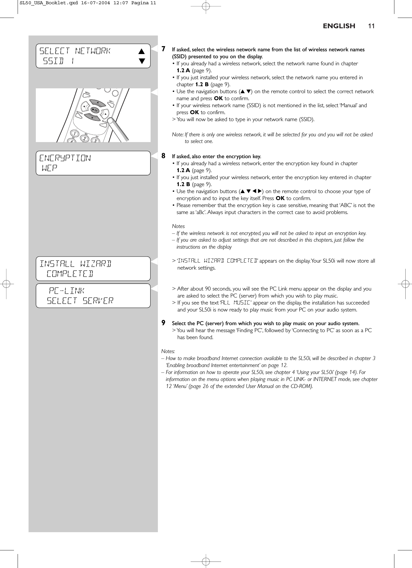 ENGLISH 117If asked, select the wireless network name from the list of wireless network names(SSID) presented to you on the display.• If you already had a wireless network, select the network name found in chapter1.2 A (page 9).• If you just installed your wireless network, select the network name you entered inchapter 1.2 B (page 9).• Use the navigation buttons (34) on the remote control to select the correct networkname and press OK to confirm.• If your wireless network name (SSID) is not mentioned in the list, select ‘Manual’ andpress OK to confirm.&gt; You will now be asked to type in your network name (SSID).Note: If there is only one wireless network, it will be selected for you and you will not be askedto select one.8If asked, also enter the encryption key.• If you already had a wireless network, enter the encryption key found in chapter1.2 A (page 9).• If you just installed your wireless network, enter the encryption key entered in chapter1.2 B (page 9).• Use the navigation buttons (3412) on the remote control to choose your type ofencryption and to input the key itself. Press OK to confirm.• Please remember that the encryption key is case sensitive, meaning that ‘ABC’ is not thesame as ‘aBc’. Always input characters in the correct case to avoid problems.Notes– If the wireless network is not encrypted, you will not be asked to input an encryption key.– If you are asked to adjust settings that are not described in this chapters, just follow theinstructions on the display&gt; ‘INSTALL WIZARD COMPLETED’appears on the display.Your SL50i will now store allnetwork settings.&gt; After about 90 seconds, you will see the PC Link menu appear on the display and youare asked to select the PC (server) from which you wish to play music.&gt; If you see the text ‘ALL MUSIC’appear on the display, the installation has succeededand your SL50i is now ready to play music from your PC on your audio system.9Select the PC (server) from which you wish to play music on your audio system.&gt; You will hear the message ‘Finding PC’, followed by ‘Connecting to PC’ as soon as a PChas been found.Notes:– How to make broadband Internet connection available to the SL50i, will be described in chapter 3‘Enabling broadband Internet entertainment’ on page 12.– For information on how to operate your SL50i, see chapter 4 ‘Using your SL50i’ (page 14). Forinformation on the menu options when playing music in PC LINK- or INTERNET mode, see chapter12 ‘Menu’ (page 26 of the extended User Manual on the CD-ROM).ENCRYPTIONWEP            SELECT NETWORK 3SSID 1 4PC-LINKSELECT SERVERINSTALL WIZARDCOMPLETEDSL50_USA_Booklet.qxd  16-07-2004  12:07  Pagina 11