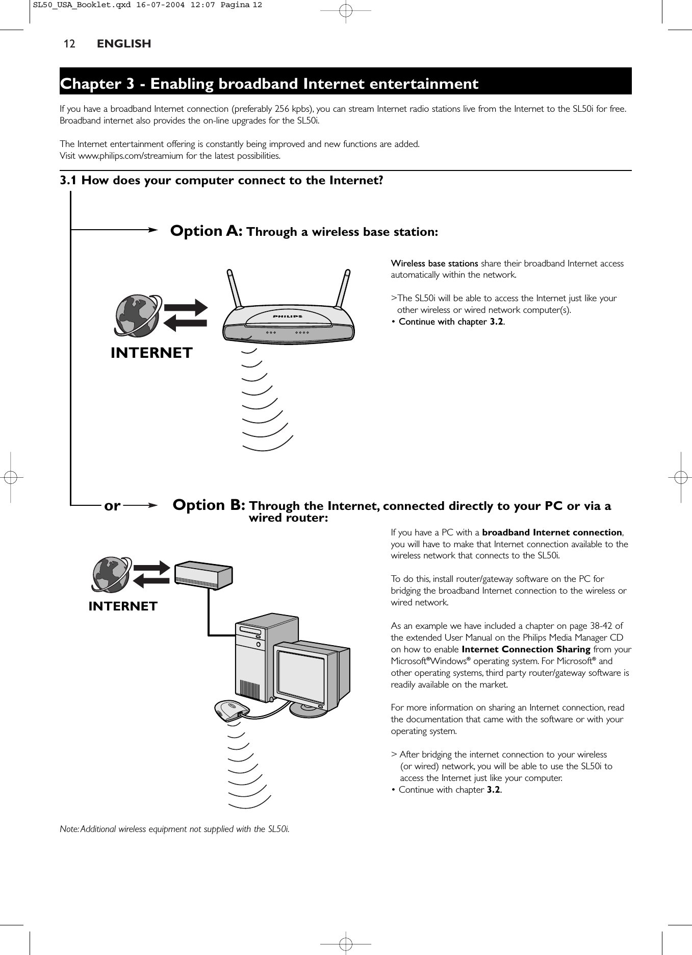 12 ENGLISHINTERNETINTERNETOption A: Through a wireless base station:Option B: Through the Internet, connected directly to your PC or via awired router:orChapter 3 - Enabling broadband Internet entertainmentIf you have a broadband Internet connection (preferably 256 kpbs), you can stream Internet radio stations live from the Internet to the SL50i for free.Broadband internet also provides the on-line upgrades for the SL50i.The Internet entertainment offering is constantly being improved and new functions are added.Visit www.philips.com/streamium for the latest possibilities.3.1 How does your computer connect to the Internet?Wireless base stations share their broadband Internet accessautomatically within the network.&gt;The SL50i will be able to access the Internet just like yourother wireless or wired network computer(s).• Continue with chapter 3.2.If you have a PC with a broadband Internet connection,you will have to make that Internet connection available to thewireless network that connects to the SL50i.To   do this, install router/gateway software on the PC forbridging the broadband Internet connection to the wireless orwired network.As an example we have included a chapter on page 38-42 ofthe extended User Manual on the Philips Media Manager CDon how to enable Internet Connection Sharing from yourMicrosoft®Windows®operating system. For Microsoft®andother operating systems, third party router/gateway software isreadily available on the market.For more information on sharing an Internet connection, readthe documentation that came with the software or with youroperating system.&gt; After bridging the internet connection to your wireless (or wired) network, you will be able to use the SL50i toaccess the Internet just like your computer.• Continue with chapter 3.2.Note: Additional wireless equipment not supplied with the SL50i.SL50_USA_Booklet.qxd  16-07-2004  12:07  Pagina 12