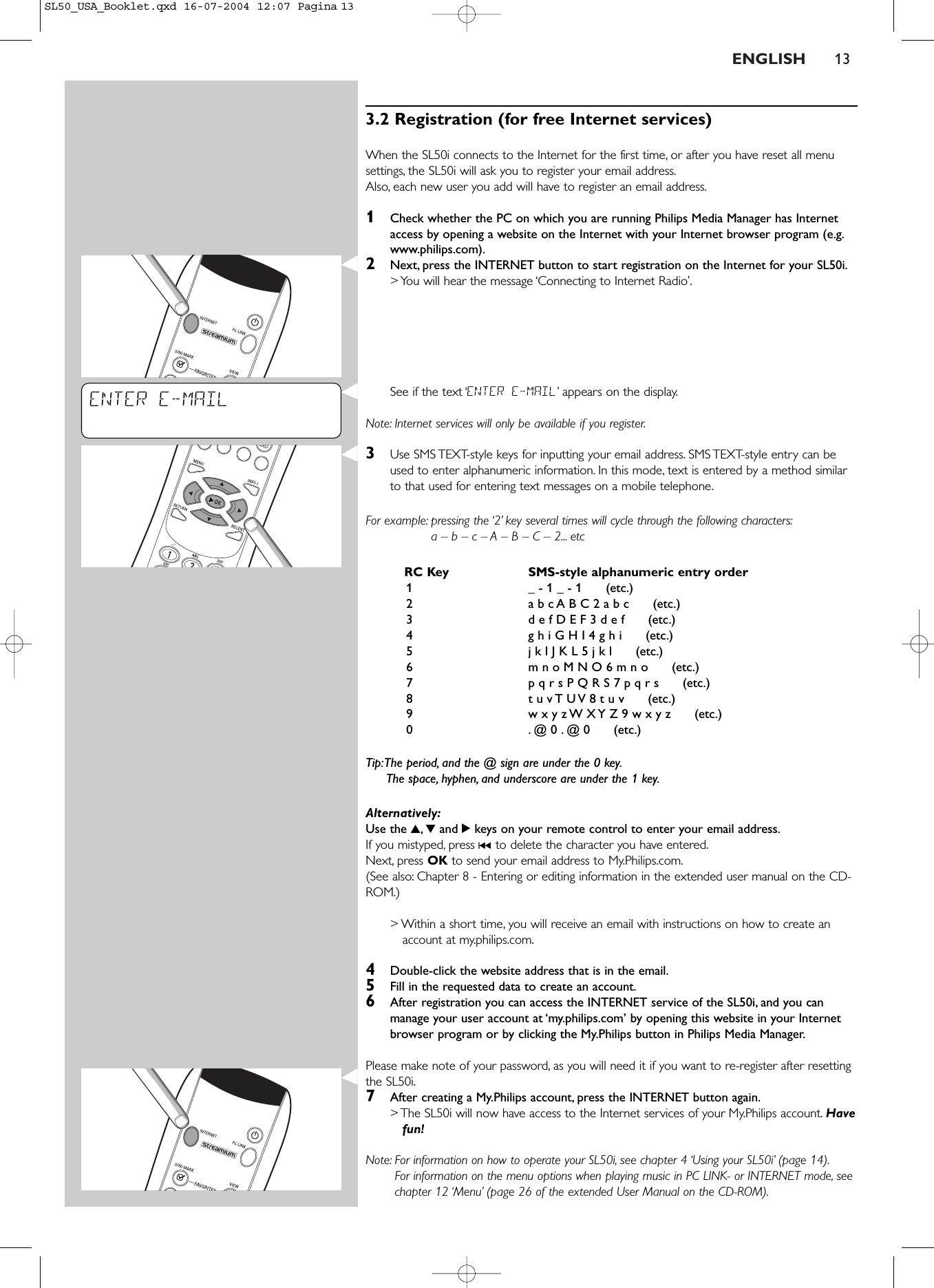 ENGLISH 133.2 Registration (for free Internet services)When the SL50i connects to the Internet for the first time, or after you have reset all menusettings, the SL50i will ask you to register your email address.Also, each new user you add will have to register an email address.1Check whether the PC on which you are running Philips Media Manager has Internetaccess by opening a website on the Internet with your Internet browser program (e.g.www.philips.com).2Next, press the INTERNET button to start registration on the Internet for your SL50i.&gt; You will hear the message ‘Connecting to Internet Radio’.See if the text ‘ENTER E-MAIL’appears on the display.Note: Internet services will only be available if you register.3Use SMS TEXT-style keys for inputting your email address. SMS TEXT-style entry can beused to enter alphanumeric information. In this mode, text is entered by a method similarto that used for entering text messages on a mobile telephone.For example: pressing the ‘2’ key several times will cycle through the following characters:a – b – c – A – B – C – 2... etcRC Key SMS-style alphanumeric entry order1_ - 1 _ - 1      (etc.)2a b c A B C 2 a b c      (etc.)3d e f D E F 3 d e f      (etc.)4g h i G H I 4 g h i      (etc.)5j k l J K L 5 j k l      (etc.)6m n o M N O 6 m n o      (etc.)7p q r s P Q R S 7 p q r s      (etc.)8t u v T U V 8 t u v      (etc.)9w x y z W X Y Z 9 w x y z      (etc.)0.@ 0 . @ 0      (etc.)Tip:The period, and the @ sign are under the 0 key.The space, hyphen, and underscore are under the 1 key.Alternatively:Use the 3,4and 2keys on your remote control to enter your email address.If you mistyped, press ∞to delete the character you have entered.Next, press OK to send your email address to My.Philips.com.(See also: Chapter 8 - Entering or editing information in the extended user manual on the CD-ROM.)&gt; Within a short time, you will receive an email with instructions on how to create anaccount at my.philips.com.4Double-click the website address that is in the email.5Fill in the requested data to create an account.6After registration you can access the INTERNET service of the SL50i, and you canmanage your user account at ‘my.philips.com’ by opening this website in your Internetbrowser program or by clicking the My.Philips button in Philips Media Manager.Please make note of your password, as you will need it if you want to re-register after resettingthe SL50i.7After creating a My.Philips account, press the INTERNET button again.&gt; The SL50i will now have access to the Internet services of your My.Philips account. Havefun!Note: For information on how to operate your SL50i, see chapter 4 ‘Using your SL50i’ (page 14).For information on the menu options when playing music in PC LINK- or INTERNET mode, seechapter 12 ‘Menu’ (page 26 of the extended User Manual on the CD-ROM).ENTER E-MAILSL50_USA_Booklet.qxd  16-07-2004  12:07  Pagina 13