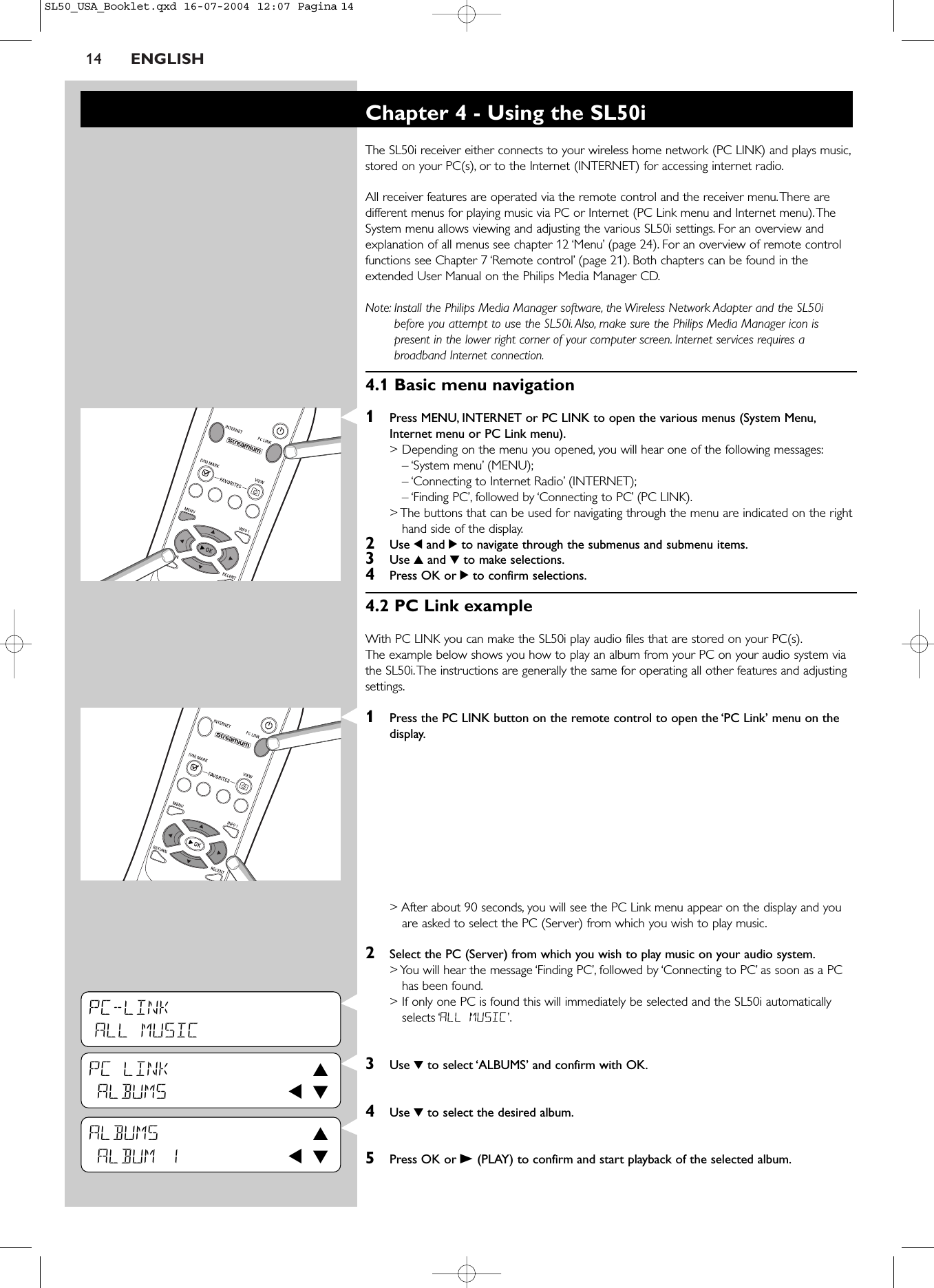 14 ENGLISHPC-LINKALL MUSICPC LINK 3ALBUMS 1 4ALBUMS 3ALBUM 1 1 4Chapter 4 - Using the SL50iThe SL50i receiver either connects to your wireless home network (PC LINK) and plays music,stored on your PC(s), or to the Internet (INTERNET) for accessing internet radio.All receiver features are operated via the remote control and the receiver menu.There aredifferent menus for playing music via PC or Internet (PC Link menu and Internet menu).TheSystem menu allows viewing and adjusting the various SL50i settings. For an overview andexplanation of all menus see chapter 12 ‘Menu’ (page 24). For an overview of remote controlfunctions see Chapter 7 ‘Remote control’ (page 21). Both chapters can be found in theextended User Manual on the Philips Media Manager CD.Note: Install the Philips Media Manager software, the Wireless Network Adapter and the SL50ibefore you attempt to use the SL50i.Also, make sure the Philips Media Manager icon ispresent in the lower right corner of your computer screen. Internet services requires abroadband Internet connection.4.1 Basic menu navigation1Press MENU, INTERNET or PC LINK to open the various menus (System Menu,Internet menu or PC Link menu).&gt; Depending on the menu you opened, you will hear one of the following messages:– ‘System menu’ (MENU);– ‘Connecting to Internet Radio’ (INTERNET);– ‘Finding PC’, followed by ‘Connecting to PC’ (PC LINK).&gt; The buttons that can be used for navigating through the menu are indicated on the righthand side of the display.2Use 1and 2to navigate through the submenus and submenu items.3Use 3and 4to make selections.4Press OK or 2to confirm selections.4.2 PC Link exampleWith PC LINK you can make the SL50i play audio files that are stored on your PC(s).The example below shows you how to play an album from your PC on your audio system viathe SL50i.The instructions are generally the same for operating all other features and adjustingsettings.1Press the PC LINK button on the remote control to open the ‘PC Link’ menu on thedisplay.&gt; After about 90 seconds, you will see the PC Link menu appear on the display and youare asked to select the PC (Server) from which you wish to play music.2Select the PC (Server) from which you wish to play music on your audio system.&gt; You will hear the message ‘Finding PC’, followed by ‘Connecting to PC’ as soon as a PChas been found.&gt; If only one PC is found this will immediately be selected and the SL50i automaticallyselects ‘ALL MUSIC’.3Use 4to select ‘ALBUMS’ and confirm with OK.4Use 4to select the desired album.5Press OK or B(PLAY) to confirm and start playback of the selected album.SL50_USA_Booklet.qxd  16-07-2004  12:07  Pagina 14