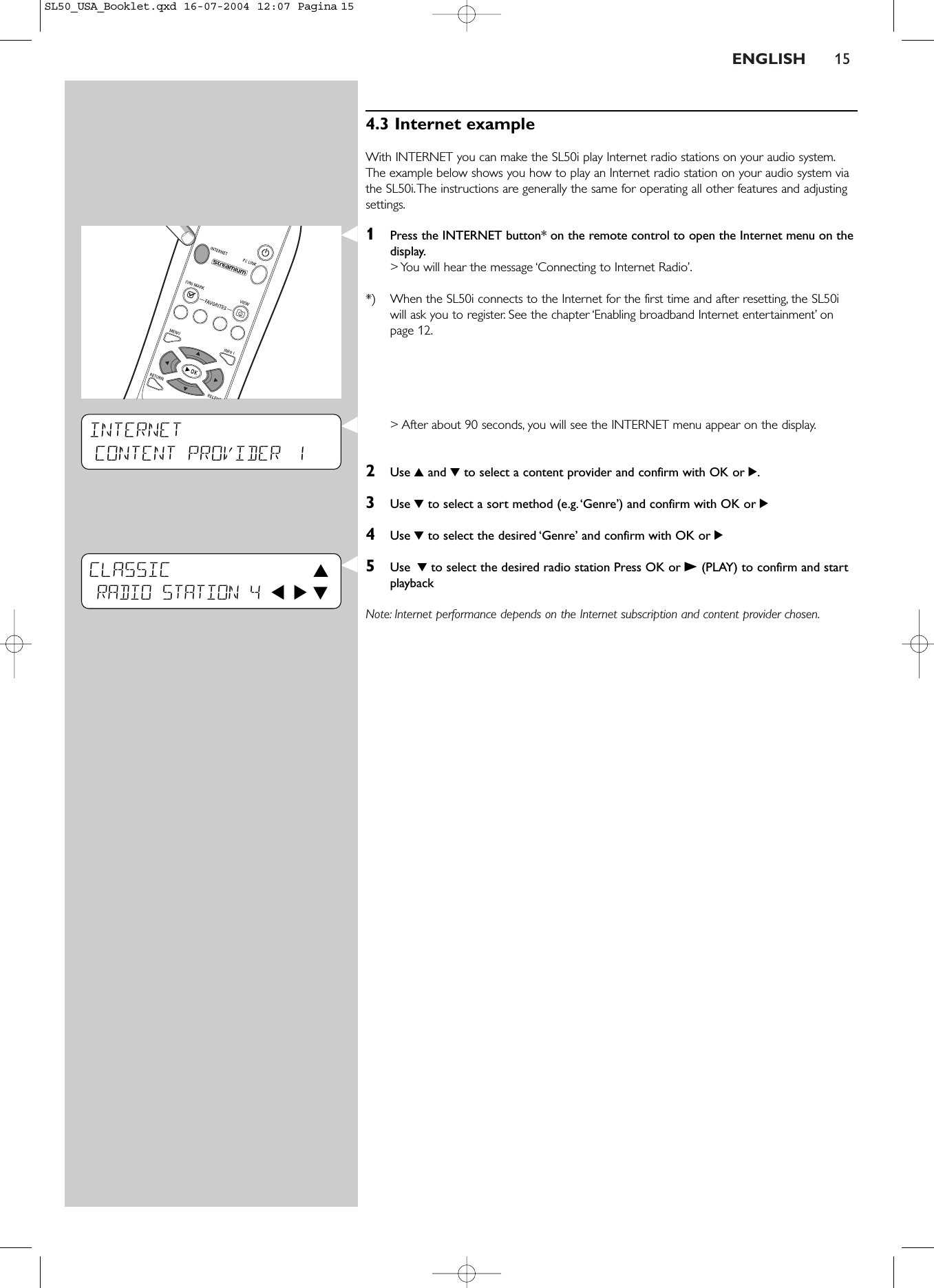 ENGLISH 154.3 Internet example With INTERNET you can make the SL50i play Internet radio stations on your audio system.The example below shows you how to play an Internet radio station on your audio system viathe SL50i.The instructions are generally the same for operating all other features and adjustingsettings.1Press the INTERNET button* on the remote control to open the Internet menu on thedisplay.&gt; You will hear the message ‘Connecting to Internet Radio’.*) When the SL50i connects to the Internet for the first time and after resetting, the SL50iwill ask you to register. See the chapter ‘Enabling broadband Internet entertainment’ onpage 12.&gt; After about 90 seconds, you will see the INTERNET menu appear on the display.2Use 3and 4to select a content provider and confirm with OK or 2.3Use 4to select a sort method (e.g.‘Genre’) and confirm with OK or 24Use 4to select the desired ‘Genre’ and confirm with OK or 25Use 4to select the desired radio station Press OK or B(PLAY) to confirm and startplaybackNote: Internet performance depends on the Internet subscription and content provider chosen.INTERNETCONTENT PROVIDER 1CLASSIC 3RADIO STATION 4 1 2 4SL50_USA_Booklet.qxd  16-07-2004  12:07  Pagina 15