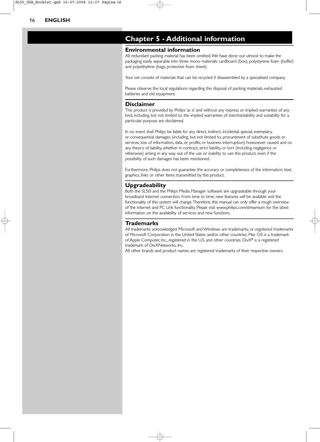 16 ENGLISHChapter 5 - Additional informationEnvironmental informationAll redundant packing material has been omitted. We have done our utmost to make thepackaging easily separable into three mono materials: cardboard (box), polystyrene foam (buffer)and polyethylene (bags, protective foam sheet).Your set consists of materials that can be recycled if disassembled by a specialized company.Please observe the local regulations regarding the disposal of packing materials, exhaustedbatteries and old equipment.DisclaimerThis product is provided by Philips ‘as is’ and without any express or implied warranties of anykind, including, but not limited to, the implied warranties of merchantability and suitability for aparticular purpose are disclaimed.In no event shall Philips be liable for any direct, indirect, incidental, special, exemplary,or consequential damages (including, but not limited to, procurement of substitute goods orservices; loss of information, data, or profits; or business interruption) howsoever caused and onany theory of liability, whether in contract, strict liability, or tort (including negligence orotherwise) arising in any way out of the use or inability to use this product, even if thepossibility of such damages has been mentioned.Furthermore, Philips does not guarantee the accuracy or completeness of the information, text,graphics, links or other items transmitted by this product.UpgradeabilityBoth the SL50i and the Philips Media Manager software are upgradeable through yourbroadband Internet connection. From time to time, new features will be available and thefunctionality of this system will change.Therefore, this manual can only offer a rough overviewof the internet and PC Link functionality. Please visit www.philips.com/streamium for the latestinformation on the availability of services and new functions.TrademarksAll trademarks acknowledged. Microsoft and Windows are trademarks, or registered trademarksof Microsoft Corporation in the United States and/or other countries. Mac OS is a trademarkof Apple Computer, Inc., registered in the U.S. and other countries. DivX®is a registeredtrademark of DivXNetworks, Inc.All other brands and product names are registered trademarks of their respective owners.SL50_USA_Booklet.qxd  16-07-2004  12:07  Pagina 16