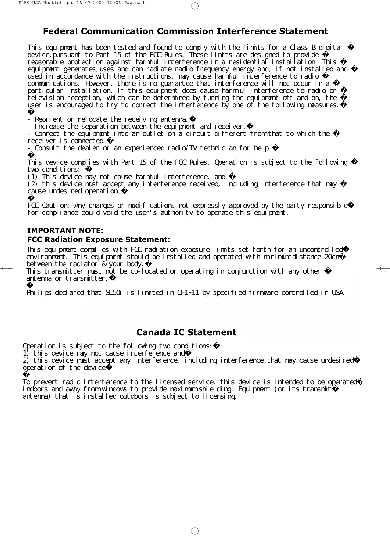 SL50iInstructions for useEnglish   4Mode d&apos;emploiFrançais   24Instrucciones de manejoEspañol   40SL50_USA_Booklet.qxd  16-07-2004  12:06  Pagina 1This equipment has been tested and found to comply with the limits for a Class B digital device,pursuant to Part 15 of the FCC Rules. These limits are designed to provide reasonable protection against harmful interference in a residential installation. This equipment generates,uses and can radiate radio frequency energy and, if not installed and used in accordance with the instructions, may cause harmful interference to radio communications. However, there is no guarantee that interference will not occur in a particular installation. If this equipment does cause harmful interference to radio or television reception, which can be determined by turning the equipment off and on, the user is encouraged to try to correct the interference by one of the following measures:- Reorient or relocate the receiving antenna.- Increase the separation between the equipment and receiver.- Connect the equipment into an outlet on a circuit different from that to which the receiver is connected.- Consult the dealer or an experienced radio/TV technician for help.This device complies with Part 15 of the FCC Rules. Operation is subject to the following two conditions: (1) This device may not cause harmful interference, and (2) this device must accept any interference received, including interference that may cause undesired operation.FCC Caution: Any changes or modifications not expressly approved by the party responsiblefor compliance could void the user&apos;s authority to operate this equipment.Federal Communication Commission Interference StatementIMPORTANT NOTE:FCC Radiation Exposure Statement:This equipment complies with FCC radiation exposure limits set forth for an uncontrolledenvironment. This equipment should be installed and operated with minimum distance 20cmbetween the radiator &amp; your body.This transmitter must not be co-located or operating in conjunction with any other antenna or transmitter.Philips declared that SL50i is limited in CH1~11 by specified firmware controlled in USA.Canada IC StatementOperation is subject to the following two conditions:1) this device may not cause interference and2) this device must accept any interference, including interference that may cause undesiredoperation of the deviceTo prevent radio interference to the licensed service, this device is intended to be operatedindoors and away from windows to provide maximum shielding. Equipment (or its transmitantenna) that is installed outdoors is subject to licensing.