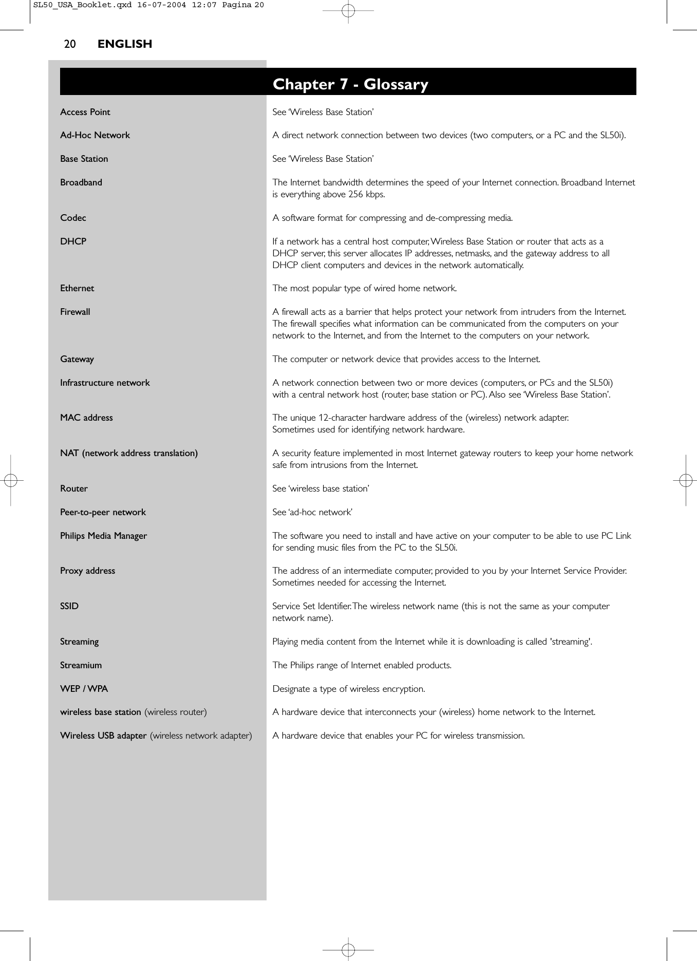 20 ENGLISHChapter 7 - GlossaryAccess Point See ‘Wireless Base Station’Ad-Hoc Network A direct network connection between two devices (two computers, or a PC and the SL50i).Base Station See ‘Wireless Base Station’Broadband The Internet bandwidth determines the speed of your Internet connection. Broadband Internetis everything above 256 kbps.Codec A software format for compressing and de-compressing media.DHCP If a network has a central host computer,Wireless Base Station or router that acts as a DHCP server, this server allocates IP addresses, netmasks, and the gateway address to all DHCP client computers and devices in the network automatically.Ethernet The most popular type of wired home network.Firewall A firewall acts as a barrier that helps protect your network from intruders from the Internet.The firewall specifies what information can be communicated from the computers on yournetwork to the Internet, and from the Internet to the computers on your network.Gateway The computer or network device that provides access to the Internet.Infrastructure network A network connection between two or more devices (computers, or PCs and the SL50i) with a central network host (router, base station or PC). Also see ‘Wireless Base Station’.MAC address The unique 12-character hardware address of the (wireless) network adapter.Sometimes used for identifying network hardware.NAT (network address translation) A security feature implemented in most Internet gateway routers to keep your home networksafe from intrusions from the Internet.Router See ‘wireless base station’Peer-to-peer network See ‘ad-hoc network’Philips Media Manager The software you need to install and have active on your computer to be able to use PC Linkfor sending music files from the PC to the SL50i.Proxy address The address of an intermediate computer, provided to you by your Internet Service Provider.Sometimes needed for accessing the Internet.SSID Service Set Identifier.The wireless network name (this is not the same as your computernetwork name).Streaming Playing media content from the Internet while it is downloading is called &apos;streaming&apos;.Streamium The Philips range of Internet enabled products.WEP / WPA Designate a type of wireless encryption.wireless base station (wireless router) A hardware device that interconnects your (wireless) home network to the Internet.Wireless USB adapter (wireless network adapter) A hardware device that enables your PC for wireless transmission.SL50_USA_Booklet.qxd  16-07-2004  12:07  Pagina 20