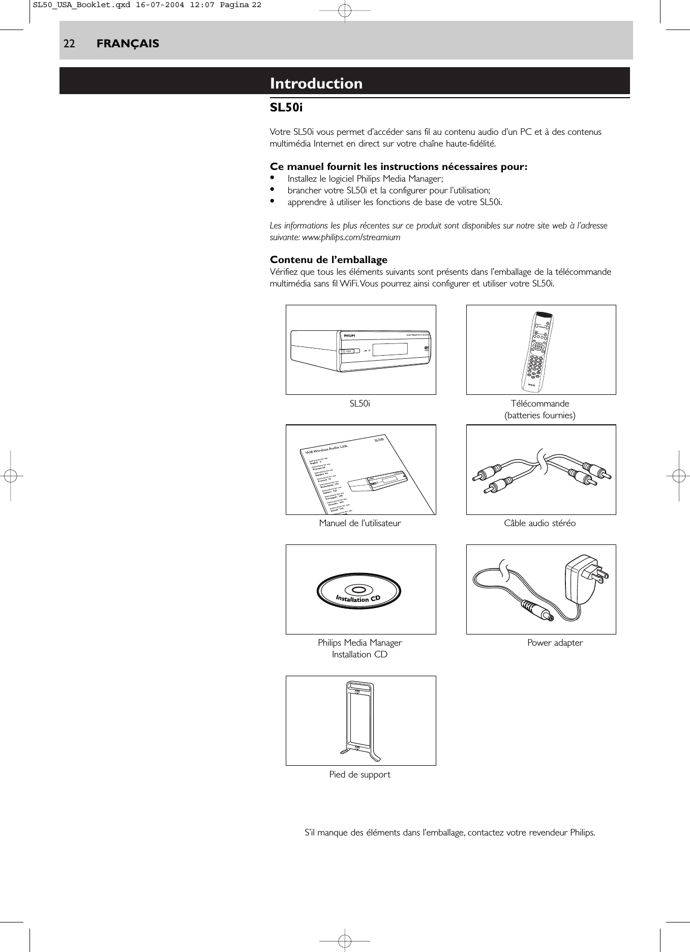 22 FRANÇAISIntroductionSL50iVotre SL50i vous permet d’accéder sans fil au contenu audio d’un PC et à des contenusmultimédia Internet en direct sur votre chaîne haute-fidélité.Ce manuel fournit les instructions nécessaires pour:•Installez le logiciel Philips Media Manager;•brancher votre SL50i et la configurer pour l’utilisation;•apprendre à utiliser les fonctions de base de votre SL50i.Les informations les plus récentes sur ce produit sont disponibles sur notre site web à l’adressesuivante: www.philips.com/streamiumContenu de l’emballageVérifiez que tous les éléments suivants sont présents dans l’emballage de la télécommandemultimédia sans fil WiFi.Vous pourrez ainsi configurer et utiliser votre SL50i.SL50i Télécommande(batteries fournies)Manuel de l’utilisateur Câble audio stéréoPhilips Media Manager  Power adapterInstallation CDPied de supportS’il manque des éléments dans l’emballage, contactez votre revendeur Philips.InstallationCDSL50_USA_Booklet.qxd  16-07-2004  12:07  Pagina 22