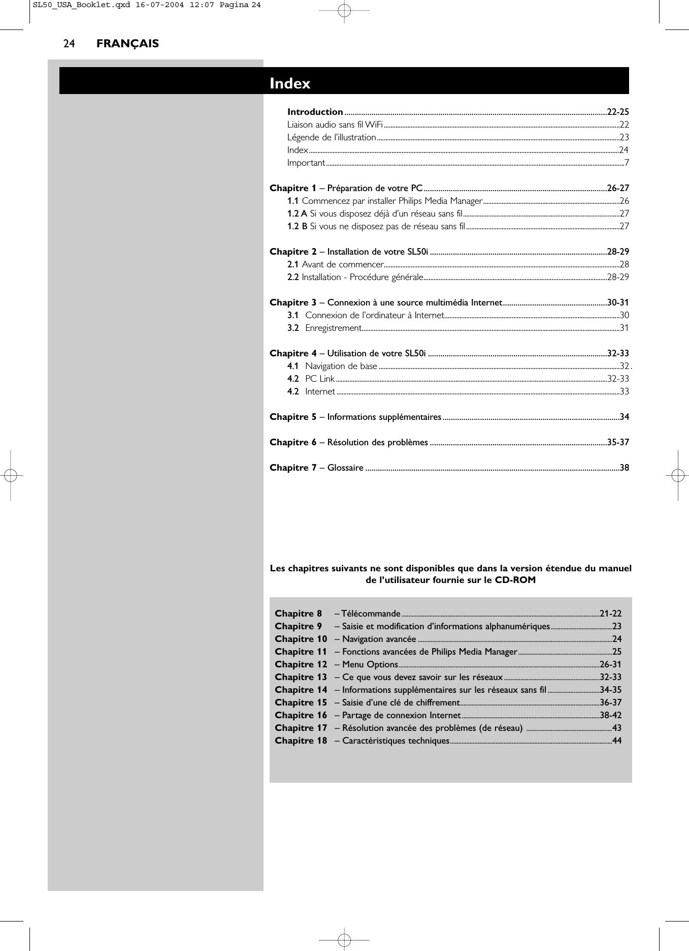 24 FRANÇAISChapitre 8 – Télécommande..........................................................................................................................21-22Chapitre 9 – Saisie et modification d’informations alphanumériques......................................23Chapitre 10 – Navigation avancée ........................................................................................................................24Chapitre 11 – Fonctions avancées de Philips Media Manager..........................................................25Chapitre 12 – Menu Options............................................................................................................................26-31Chapitre 13 – Ce que vous devez savoir sur les réseaux...........................................................32-33Chapitre 14 – Informations supplémentaires sur les réseaux sans fil ................................34-35Chapitre 15 – Saisie d’une clé de chiffrement......................................................................................36-37Chapitre 16 – Partage de connexion Internet.....................................................................................38-42Chapitre 17 – Résolution avancée des problèmes (de réseau) .....................................................43Chapitre 18 – Caractéristiques techniques....................................................................................................44IndexIntroduction..............................................................................................................................22-25Liaison audio sans fil WiFi............................................................................................................................................22Légende de l’illustration................................................................................................................................................23Index........................................................................................................................................................................................24Important.................................................................................................................................................................................7Chapitre 1 – Préparation de votre PC........................................................................................26-271.1 Commencez par installer Philips Media Manager.................................................................................261.2 A Si vous disposez déjà d’un réseau sans fil.............................................................................................271.2 B Si vous ne disposez pas de réseau sans fil...........................................................................................27Chapitre 2 – Installation de votre SL50i .....................................................................................28-292.1 Avant de commencer............................................................................................................................................282.2 Installation - Procédure générale.............................................................................................................28-29Chapitre 3 – Connexion à une source multimédia Internet..................................................30-313.1 Connexion de l’ordinateur à Internet........................................................................................................303.2 Enregistrement.........................................................................................................................................................31Chapitre 4 – Utilisation de votre SL50i ......................................................................................32-334.1 Navigation de base ...............................................................................................................................................32 .4.2 PC Link.................................................................................................................................................................32-334.2 Internet ........................................................................................................................................................................33Chapitre 5 – Informations supplémentaires.....................................................................................34Chapitre 6 – Résolution des problèmes .....................................................................................35-37Chapitre 7 – Glossaire ..........................................................................................................................38Les chapitres suivants ne sont disponibles que dans la version étendue du manuelde l’utilisateur fournie sur le CD-ROMSL50_USA_Booklet.qxd  16-07-2004  12:07  Pagina 24