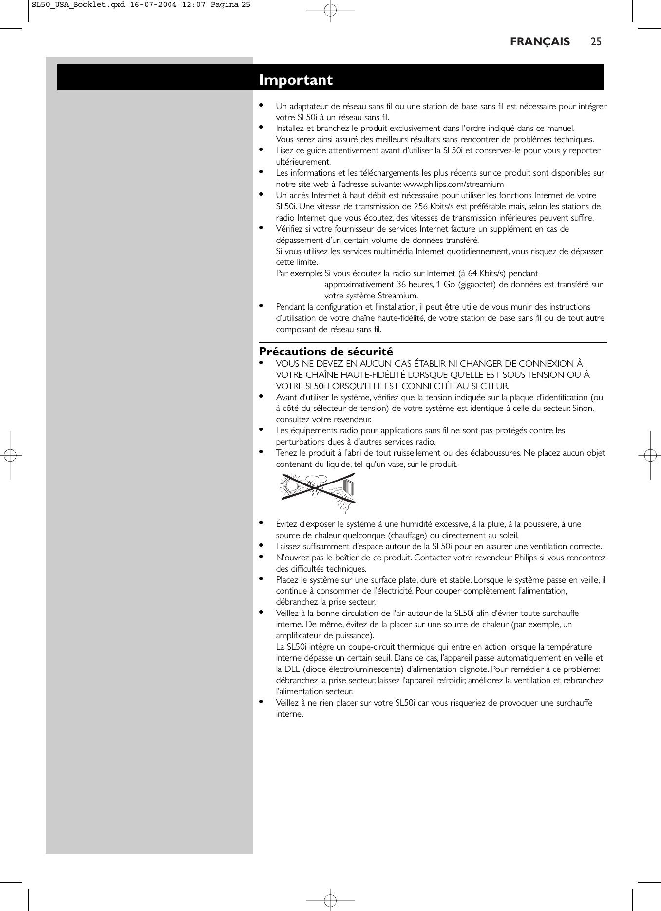 FRANÇAIS 25Important•Un adaptateur de réseau sans fil ou une station de base sans fil est nécessaire pour intégrervotre SL50i à un réseau sans fil.•Installez et branchez le produit exclusivement dans l’ordre indiqué dans ce manuel.Vous serez ainsi assuré des meilleurs résultats sans rencontrer de problèmes techniques.•Lisez ce guide attentivement avant d’utiliser la SL50i et conservez-le pour vous y reporterultérieurement.•Les informations et les téléchargements les plus récents sur ce produit sont disponibles surnotre site web à l’adresse suivante: www.philips.com/streamium •Un accès Internet à haut débit est nécessaire pour utiliser les fonctions Internet de votreSL50i. Une vitesse de transmission de 256 Kbits/s est préférable mais, selon les stations deradio Internet que vous écoutez, des vitesses de transmission inférieures peuvent suffire.•Vérifiez si votre fournisseur de services Internet facture un supplément en cas dedépassement d’un certain volume de données transféré.Si vous utilisez les services multimédia Internet quotidiennement, vous risquez de dépassercette limite.Par exemple: Si vous écoutez la radio sur Internet (à 64 Kbits/s) pendantapproximativement 36 heures, 1 Go (gigaoctet) de données est transféré survotre système Streamium.•Pendant la configuration et l’installation, il peut être utile de vous munir des instructionsd’utilisation de votre chaîne haute-fidélité, de votre station de base sans fil ou de tout autrecomposant de réseau sans fil.Précautions de sécurité•VOUS NE DEVEZ EN AUCUN CAS ÉTABLIR NI CHANGER DE CONNEXION ÀVOTRE CHAÎNE HAUTE-FIDÉLITÉ LORSQUE QU’ELLE EST SOUS TENSION OU ÀVOTRE SL50i LORSQU’ELLE EST CONNECTÉE AU SECTEUR.•Avant d’utiliser le système, vérifiez que la tension indiquée sur la plaque d’identification (ouà côté du sélecteur de tension) de votre système est identique à celle du secteur. Sinon,consultez votre revendeur.•Les équipements radio pour applications sans fil ne sont pas protégés contre lesperturbations dues à d’autres services radio.•Tenez le produit à l’abri de tout ruissellement ou des éclaboussures. Ne placez aucun objetcontenant du liquide, tel qu’un vase, sur le produit.•Évitez d’exposer le système à une humidité excessive, à la pluie, à la poussière, à unesource de chaleur quelconque (chauffage) ou directement au soleil.•Laissez suffisamment d’espace autour de la SL50i pour en assurer une ventilation correcte.•N’ouvrez pas le boîtier de ce produit. Contactez votre revendeur Philips si vous rencontrezdes difficultés techniques.•Placez le système sur une surface plate, dure et stable. Lorsque le système passe en veille, ilcontinue à consommer de l’électricité. Pour couper complètement l’alimentation,débranchez la prise secteur.•Veillez à la bonne circulation de l’air autour de la SL50i afin d’éviter toute surchauffeinterne. De même, évitez de la placer sur une source de chaleur (par exemple, unamplificateur de puissance).La SL50i intègre un coupe-circuit thermique qui entre en action lorsque la températureinterne dépasse un certain seuil. Dans ce cas, l’appareil passe automatiquement en veille etla DEL (diode électroluminescente) d’alimentation clignote. Pour remédier à ce problème:débranchez la prise secteur, laissez l’appareil refroidir, améliorez la ventilation et rebranchezl’alimentation secteur.•Veillez à ne rien placer sur votre SL50i car vous risqueriez de provoquer une surchauffeinterne.SL50_USA_Booklet.qxd  16-07-2004  12:07  Pagina 25